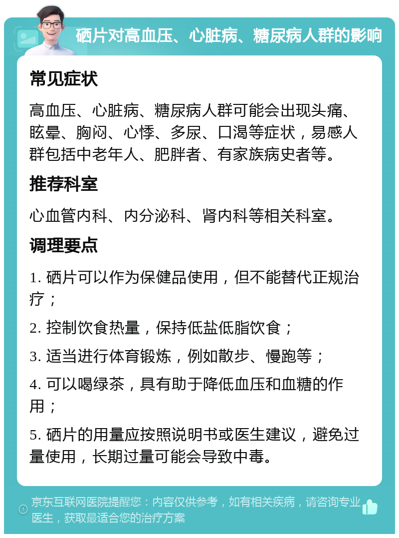 硒片对高血压、心脏病、糖尿病人群的影响 常见症状 高血压、心脏病、糖尿病人群可能会出现头痛、眩晕、胸闷、心悸、多尿、口渴等症状，易感人群包括中老年人、肥胖者、有家族病史者等。 推荐科室 心血管内科、内分泌科、肾内科等相关科室。 调理要点 1. 硒片可以作为保健品使用，但不能替代正规治疗； 2. 控制饮食热量，保持低盐低脂饮食； 3. 适当进行体育锻炼，例如散步、慢跑等； 4. 可以喝绿茶，具有助于降低血压和血糖的作用； 5. 硒片的用量应按照说明书或医生建议，避免过量使用，长期过量可能会导致中毒。