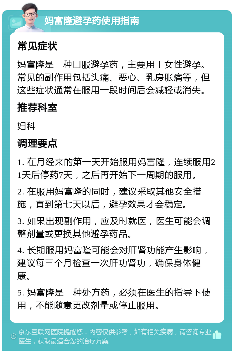 妈富隆避孕药使用指南 常见症状 妈富隆是一种口服避孕药，主要用于女性避孕。常见的副作用包括头痛、恶心、乳房胀痛等，但这些症状通常在服用一段时间后会减轻或消失。 推荐科室 妇科 调理要点 1. 在月经来的第一天开始服用妈富隆，连续服用21天后停药7天，之后再开始下一周期的服用。 2. 在服用妈富隆的同时，建议采取其他安全措施，直到第七天以后，避孕效果才会稳定。 3. 如果出现副作用，应及时就医，医生可能会调整剂量或更换其他避孕药品。 4. 长期服用妈富隆可能会对肝肾功能产生影响，建议每三个月检查一次肝功肾功，确保身体健康。 5. 妈富隆是一种处方药，必须在医生的指导下使用，不能随意更改剂量或停止服用。