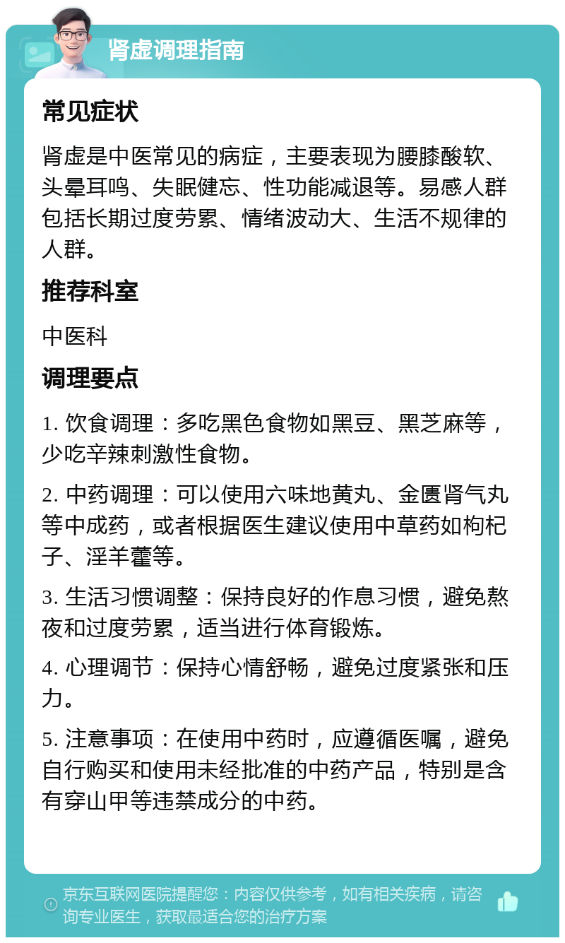 肾虚调理指南 常见症状 肾虚是中医常见的病症，主要表现为腰膝酸软、头晕耳鸣、失眠健忘、性功能减退等。易感人群包括长期过度劳累、情绪波动大、生活不规律的人群。 推荐科室 中医科 调理要点 1. 饮食调理：多吃黑色食物如黑豆、黑芝麻等，少吃辛辣刺激性食物。 2. 中药调理：可以使用六味地黄丸、金匮肾气丸等中成药，或者根据医生建议使用中草药如枸杞子、淫羊藿等。 3. 生活习惯调整：保持良好的作息习惯，避免熬夜和过度劳累，适当进行体育锻炼。 4. 心理调节：保持心情舒畅，避免过度紧张和压力。 5. 注意事项：在使用中药时，应遵循医嘱，避免自行购买和使用未经批准的中药产品，特别是含有穿山甲等违禁成分的中药。