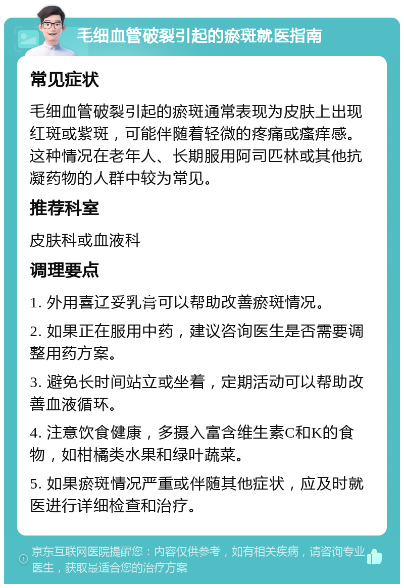 毛细血管破裂引起的瘀斑就医指南 常见症状 毛细血管破裂引起的瘀斑通常表现为皮肤上出现红斑或紫斑，可能伴随着轻微的疼痛或瘙痒感。这种情况在老年人、长期服用阿司匹林或其他抗凝药物的人群中较为常见。 推荐科室 皮肤科或血液科 调理要点 1. 外用喜辽妥乳膏可以帮助改善瘀斑情况。 2. 如果正在服用中药，建议咨询医生是否需要调整用药方案。 3. 避免长时间站立或坐着，定期活动可以帮助改善血液循环。 4. 注意饮食健康，多摄入富含维生素C和K的食物，如柑橘类水果和绿叶蔬菜。 5. 如果瘀斑情况严重或伴随其他症状，应及时就医进行详细检查和治疗。