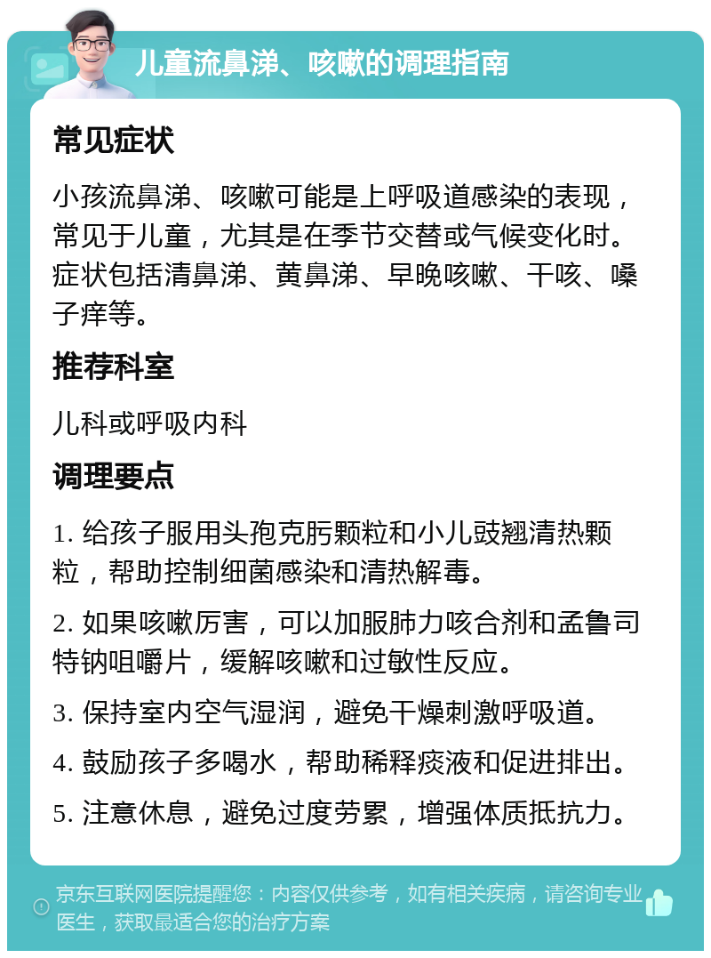 儿童流鼻涕、咳嗽的调理指南 常见症状 小孩流鼻涕、咳嗽可能是上呼吸道感染的表现，常见于儿童，尤其是在季节交替或气候变化时。症状包括清鼻涕、黄鼻涕、早晚咳嗽、干咳、嗓子痒等。 推荐科室 儿科或呼吸内科 调理要点 1. 给孩子服用头孢克肟颗粒和小儿豉翘清热颗粒，帮助控制细菌感染和清热解毒。 2. 如果咳嗽厉害，可以加服肺力咳合剂和孟鲁司特钠咀嚼片，缓解咳嗽和过敏性反应。 3. 保持室内空气湿润，避免干燥刺激呼吸道。 4. 鼓励孩子多喝水，帮助稀释痰液和促进排出。 5. 注意休息，避免过度劳累，增强体质抵抗力。