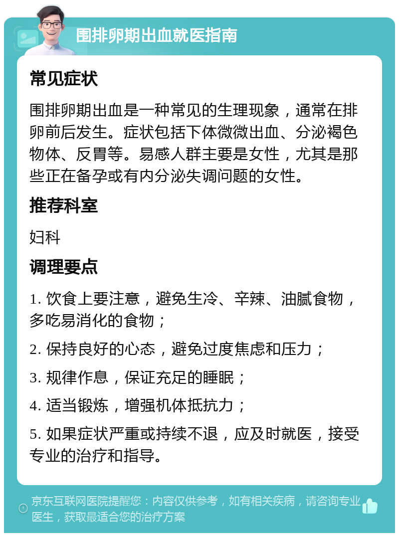 围排卵期出血就医指南 常见症状 围排卵期出血是一种常见的生理现象，通常在排卵前后发生。症状包括下体微微出血、分泌褐色物体、反胃等。易感人群主要是女性，尤其是那些正在备孕或有内分泌失调问题的女性。 推荐科室 妇科 调理要点 1. 饮食上要注意，避免生冷、辛辣、油腻食物，多吃易消化的食物； 2. 保持良好的心态，避免过度焦虑和压力； 3. 规律作息，保证充足的睡眠； 4. 适当锻炼，增强机体抵抗力； 5. 如果症状严重或持续不退，应及时就医，接受专业的治疗和指导。