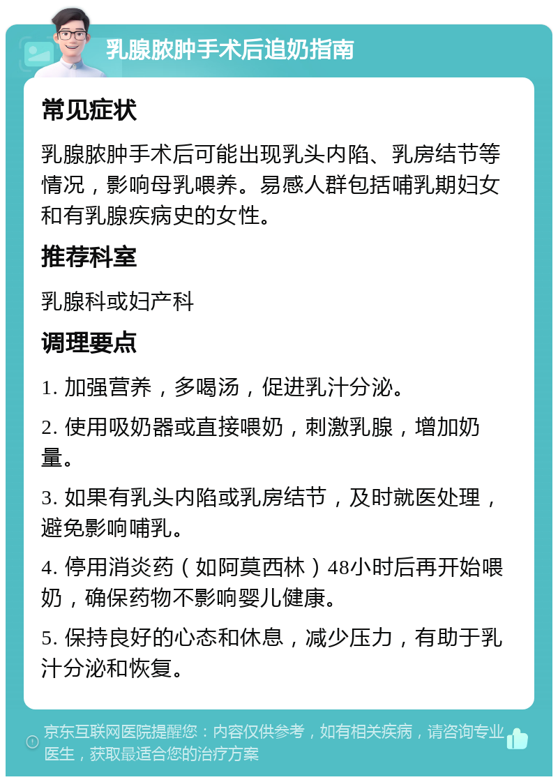 乳腺脓肿手术后追奶指南 常见症状 乳腺脓肿手术后可能出现乳头内陷、乳房结节等情况，影响母乳喂养。易感人群包括哺乳期妇女和有乳腺疾病史的女性。 推荐科室 乳腺科或妇产科 调理要点 1. 加强营养，多喝汤，促进乳汁分泌。 2. 使用吸奶器或直接喂奶，刺激乳腺，增加奶量。 3. 如果有乳头内陷或乳房结节，及时就医处理，避免影响哺乳。 4. 停用消炎药（如阿莫西林）48小时后再开始喂奶，确保药物不影响婴儿健康。 5. 保持良好的心态和休息，减少压力，有助于乳汁分泌和恢复。