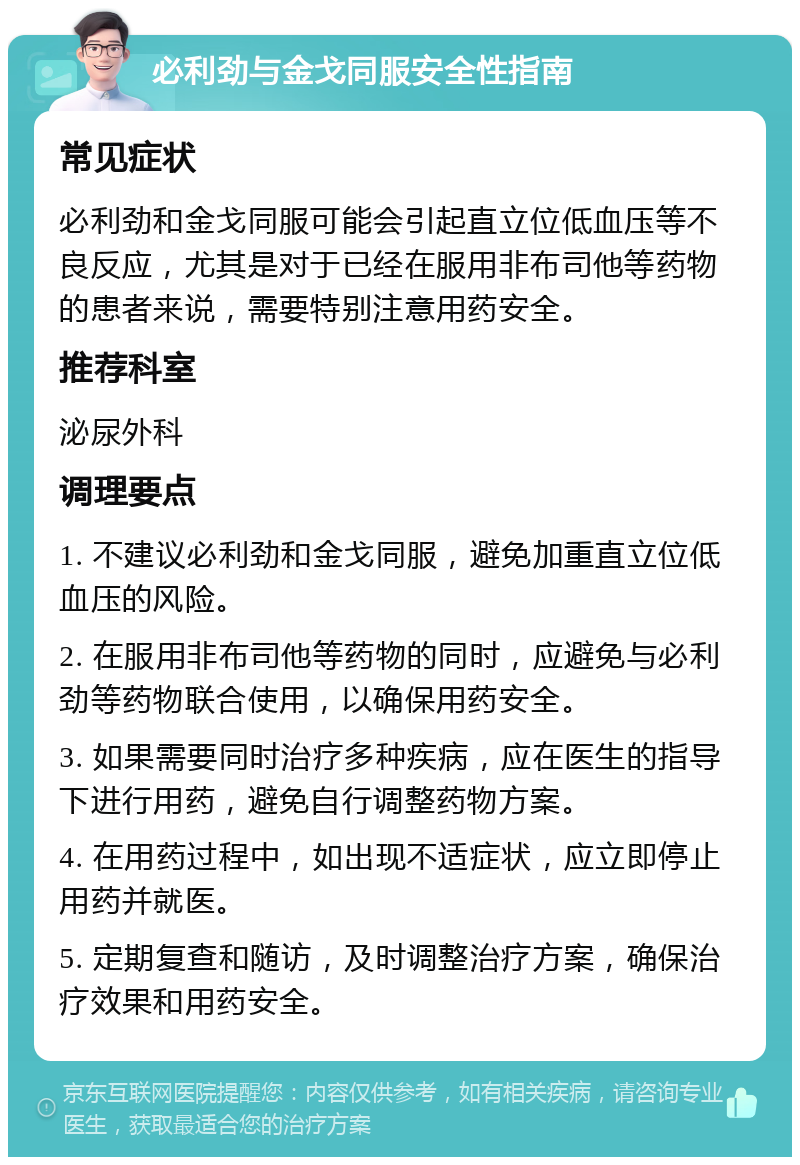 必利劲与金戈同服安全性指南 常见症状 必利劲和金戈同服可能会引起直立位低血压等不良反应，尤其是对于已经在服用非布司他等药物的患者来说，需要特别注意用药安全。 推荐科室 泌尿外科 调理要点 1. 不建议必利劲和金戈同服，避免加重直立位低血压的风险。 2. 在服用非布司他等药物的同时，应避免与必利劲等药物联合使用，以确保用药安全。 3. 如果需要同时治疗多种疾病，应在医生的指导下进行用药，避免自行调整药物方案。 4. 在用药过程中，如出现不适症状，应立即停止用药并就医。 5. 定期复查和随访，及时调整治疗方案，确保治疗效果和用药安全。