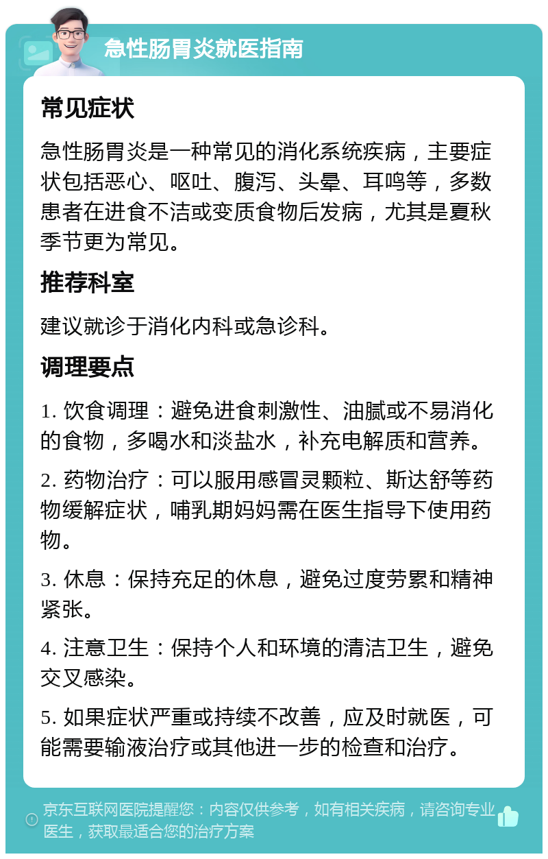 急性肠胃炎就医指南 常见症状 急性肠胃炎是一种常见的消化系统疾病，主要症状包括恶心、呕吐、腹泻、头晕、耳鸣等，多数患者在进食不洁或变质食物后发病，尤其是夏秋季节更为常见。 推荐科室 建议就诊于消化内科或急诊科。 调理要点 1. 饮食调理：避免进食刺激性、油腻或不易消化的食物，多喝水和淡盐水，补充电解质和营养。 2. 药物治疗：可以服用感冒灵颗粒、斯达舒等药物缓解症状，哺乳期妈妈需在医生指导下使用药物。 3. 休息：保持充足的休息，避免过度劳累和精神紧张。 4. 注意卫生：保持个人和环境的清洁卫生，避免交叉感染。 5. 如果症状严重或持续不改善，应及时就医，可能需要输液治疗或其他进一步的检查和治疗。