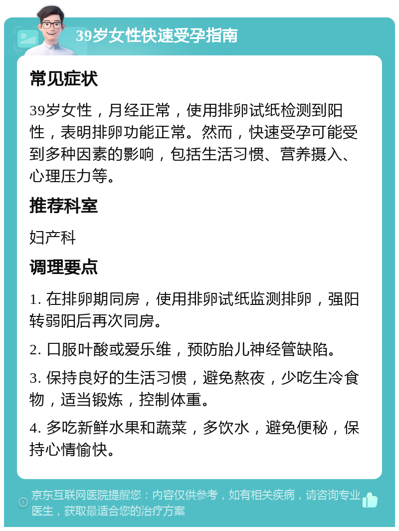 39岁女性快速受孕指南 常见症状 39岁女性，月经正常，使用排卵试纸检测到阳性，表明排卵功能正常。然而，快速受孕可能受到多种因素的影响，包括生活习惯、营养摄入、心理压力等。 推荐科室 妇产科 调理要点 1. 在排卵期同房，使用排卵试纸监测排卵，强阳转弱阳后再次同房。 2. 口服叶酸或爱乐维，预防胎儿神经管缺陷。 3. 保持良好的生活习惯，避免熬夜，少吃生冷食物，适当锻炼，控制体重。 4. 多吃新鲜水果和蔬菜，多饮水，避免便秘，保持心情愉快。