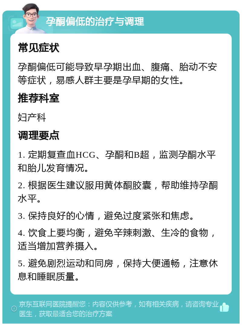 孕酮偏低的治疗与调理 常见症状 孕酮偏低可能导致早孕期出血、腹痛、胎动不安等症状，易感人群主要是孕早期的女性。 推荐科室 妇产科 调理要点 1. 定期复查血HCG、孕酮和B超，监测孕酮水平和胎儿发育情况。 2. 根据医生建议服用黄体酮胶囊，帮助维持孕酮水平。 3. 保持良好的心情，避免过度紧张和焦虑。 4. 饮食上要均衡，避免辛辣刺激、生冷的食物，适当增加营养摄入。 5. 避免剧烈运动和同房，保持大便通畅，注意休息和睡眠质量。