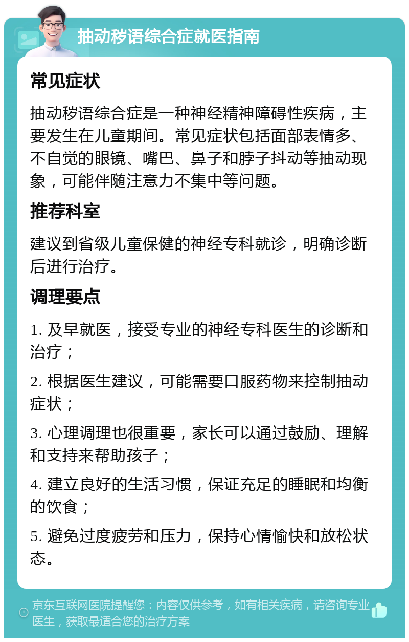 抽动秽语综合症就医指南 常见症状 抽动秽语综合症是一种神经精神障碍性疾病，主要发生在儿童期间。常见症状包括面部表情多、不自觉的眼镜、嘴巴、鼻子和脖子抖动等抽动现象，可能伴随注意力不集中等问题。 推荐科室 建议到省级儿童保健的神经专科就诊，明确诊断后进行治疗。 调理要点 1. 及早就医，接受专业的神经专科医生的诊断和治疗； 2. 根据医生建议，可能需要口服药物来控制抽动症状； 3. 心理调理也很重要，家长可以通过鼓励、理解和支持来帮助孩子； 4. 建立良好的生活习惯，保证充足的睡眠和均衡的饮食； 5. 避免过度疲劳和压力，保持心情愉快和放松状态。