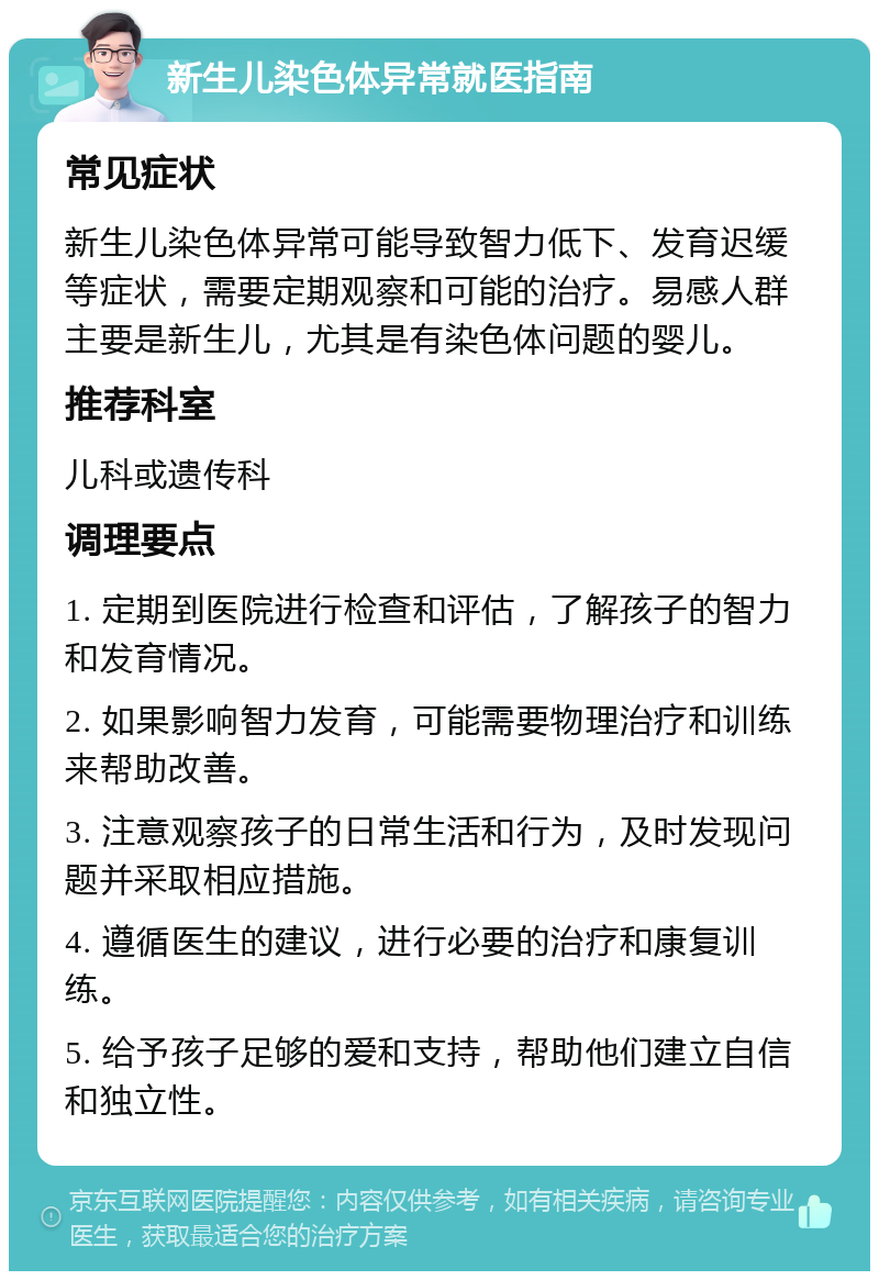 新生儿染色体异常就医指南 常见症状 新生儿染色体异常可能导致智力低下、发育迟缓等症状，需要定期观察和可能的治疗。易感人群主要是新生儿，尤其是有染色体问题的婴儿。 推荐科室 儿科或遗传科 调理要点 1. 定期到医院进行检查和评估，了解孩子的智力和发育情况。 2. 如果影响智力发育，可能需要物理治疗和训练来帮助改善。 3. 注意观察孩子的日常生活和行为，及时发现问题并采取相应措施。 4. 遵循医生的建议，进行必要的治疗和康复训练。 5. 给予孩子足够的爱和支持，帮助他们建立自信和独立性。