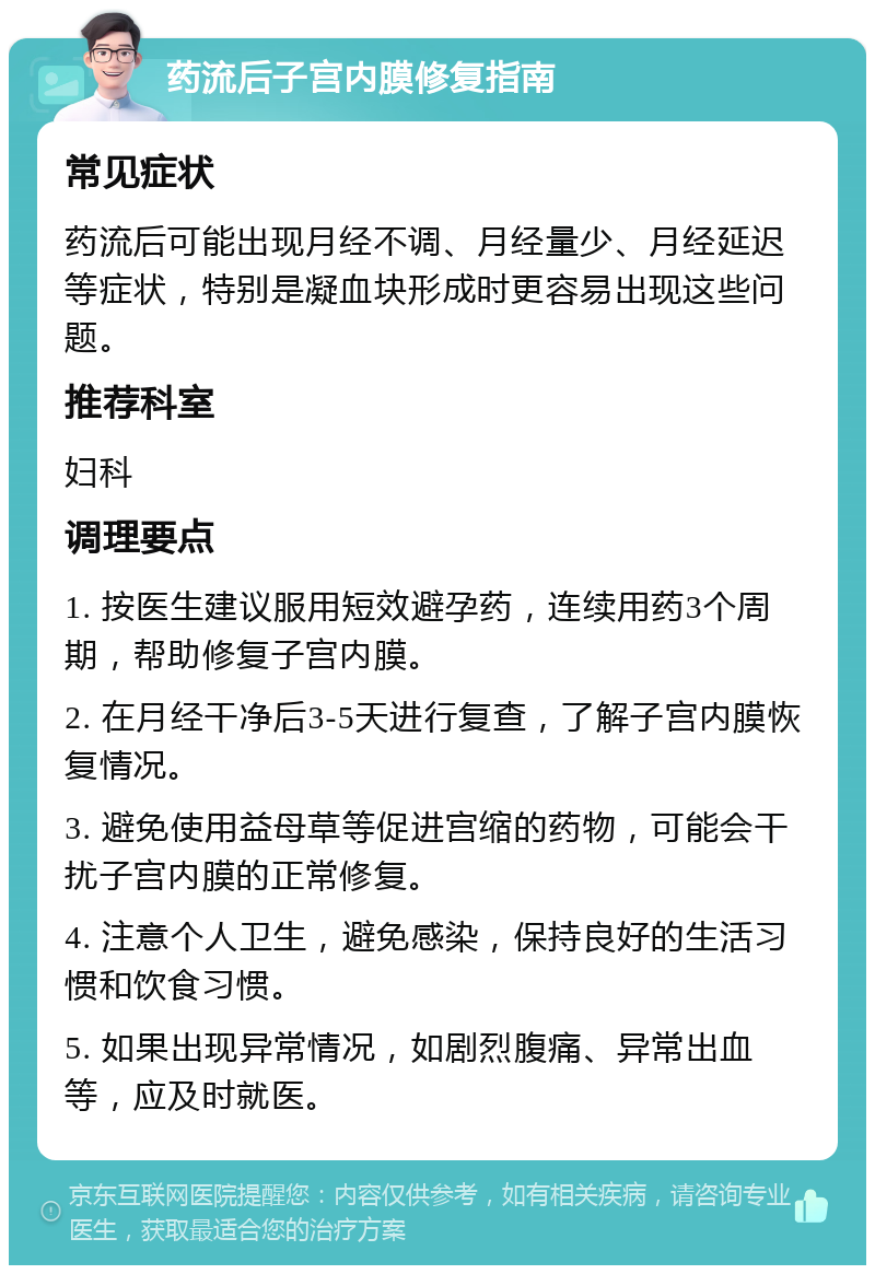 药流后子宫内膜修复指南 常见症状 药流后可能出现月经不调、月经量少、月经延迟等症状，特别是凝血块形成时更容易出现这些问题。 推荐科室 妇科 调理要点 1. 按医生建议服用短效避孕药，连续用药3个周期，帮助修复子宫内膜。 2. 在月经干净后3-5天进行复查，了解子宫内膜恢复情况。 3. 避免使用益母草等促进宫缩的药物，可能会干扰子宫内膜的正常修复。 4. 注意个人卫生，避免感染，保持良好的生活习惯和饮食习惯。 5. 如果出现异常情况，如剧烈腹痛、异常出血等，应及时就医。