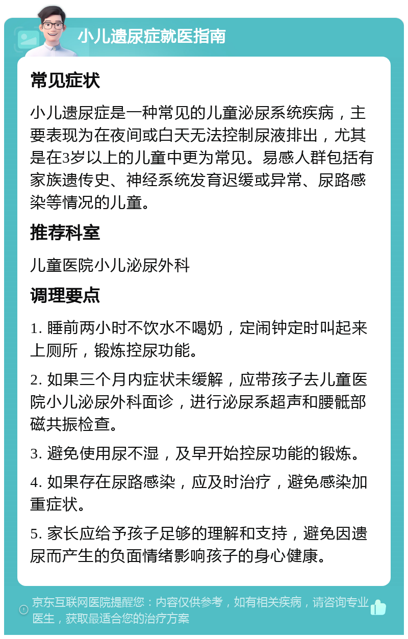 小儿遗尿症就医指南 常见症状 小儿遗尿症是一种常见的儿童泌尿系统疾病，主要表现为在夜间或白天无法控制尿液排出，尤其是在3岁以上的儿童中更为常见。易感人群包括有家族遗传史、神经系统发育迟缓或异常、尿路感染等情况的儿童。 推荐科室 儿童医院小儿泌尿外科 调理要点 1. 睡前两小时不饮水不喝奶，定闹钟定时叫起来上厕所，锻炼控尿功能。 2. 如果三个月内症状未缓解，应带孩子去儿童医院小儿泌尿外科面诊，进行泌尿系超声和腰骶部磁共振检查。 3. 避免使用尿不湿，及早开始控尿功能的锻炼。 4. 如果存在尿路感染，应及时治疗，避免感染加重症状。 5. 家长应给予孩子足够的理解和支持，避免因遗尿而产生的负面情绪影响孩子的身心健康。