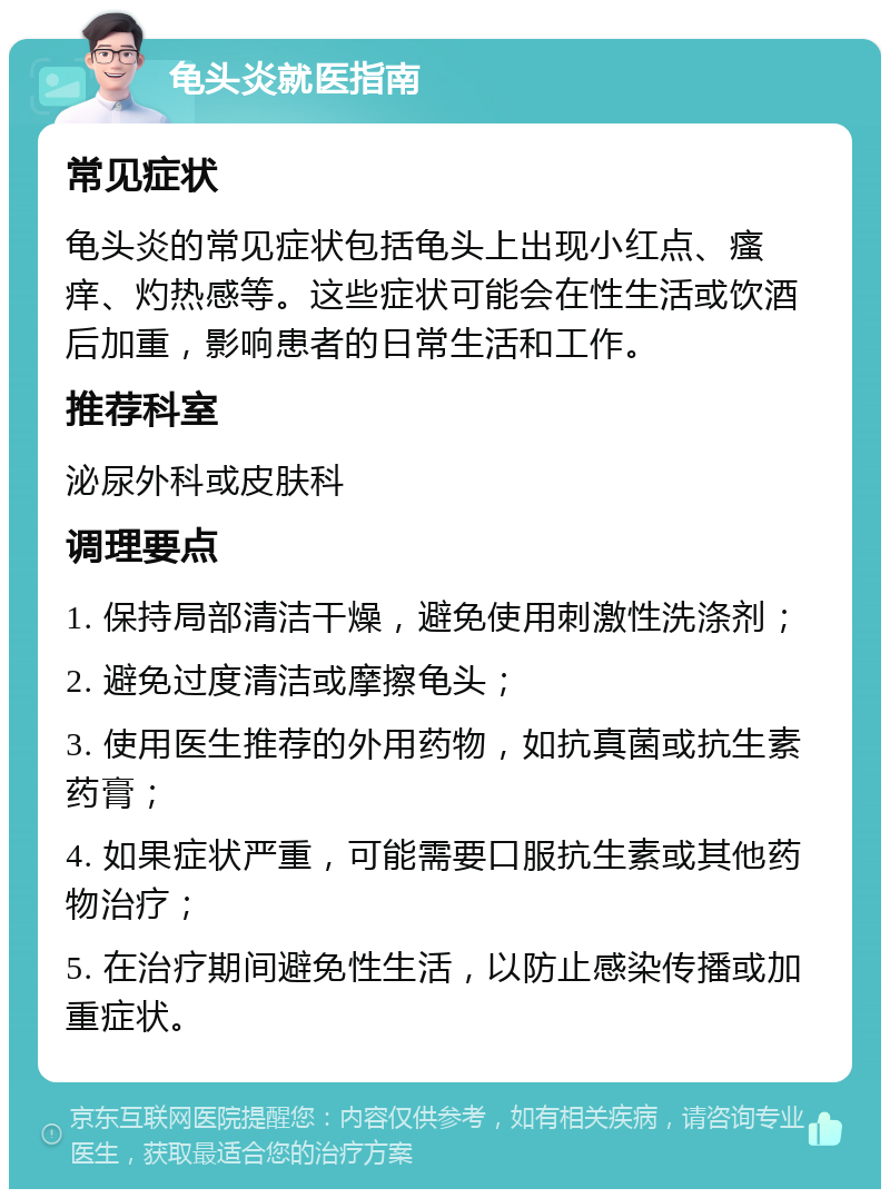 龟头炎就医指南 常见症状 龟头炎的常见症状包括龟头上出现小红点、瘙痒、灼热感等。这些症状可能会在性生活或饮酒后加重，影响患者的日常生活和工作。 推荐科室 泌尿外科或皮肤科 调理要点 1. 保持局部清洁干燥，避免使用刺激性洗涤剂； 2. 避免过度清洁或摩擦龟头； 3. 使用医生推荐的外用药物，如抗真菌或抗生素药膏； 4. 如果症状严重，可能需要口服抗生素或其他药物治疗； 5. 在治疗期间避免性生活，以防止感染传播或加重症状。