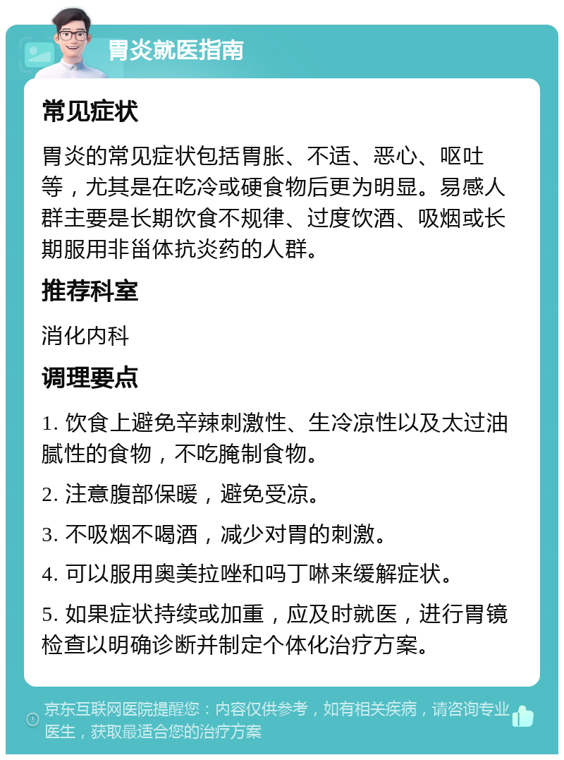 胃炎就医指南 常见症状 胃炎的常见症状包括胃胀、不适、恶心、呕吐等，尤其是在吃冷或硬食物后更为明显。易感人群主要是长期饮食不规律、过度饮酒、吸烟或长期服用非甾体抗炎药的人群。 推荐科室 消化内科 调理要点 1. 饮食上避免辛辣刺激性、生冷凉性以及太过油腻性的食物，不吃腌制食物。 2. 注意腹部保暖，避免受凉。 3. 不吸烟不喝酒，减少对胃的刺激。 4. 可以服用奥美拉唑和吗丁啉来缓解症状。 5. 如果症状持续或加重，应及时就医，进行胃镜检查以明确诊断并制定个体化治疗方案。