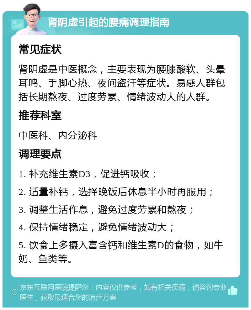 肾阴虚引起的腰痛调理指南 常见症状 肾阴虚是中医概念，主要表现为腰膝酸软、头晕耳鸣、手脚心热、夜间盗汗等症状。易感人群包括长期熬夜、过度劳累、情绪波动大的人群。 推荐科室 中医科、内分泌科 调理要点 1. 补充维生素D3，促进钙吸收； 2. 适量补钙，选择晚饭后休息半小时再服用； 3. 调整生活作息，避免过度劳累和熬夜； 4. 保持情绪稳定，避免情绪波动大； 5. 饮食上多摄入富含钙和维生素D的食物，如牛奶、鱼类等。