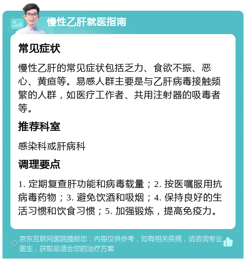 慢性乙肝就医指南 常见症状 慢性乙肝的常见症状包括乏力、食欲不振、恶心、黄疸等。易感人群主要是与乙肝病毒接触频繁的人群，如医疗工作者、共用注射器的吸毒者等。 推荐科室 感染科或肝病科 调理要点 1. 定期复查肝功能和病毒载量；2. 按医嘱服用抗病毒药物；3. 避免饮酒和吸烟；4. 保持良好的生活习惯和饮食习惯；5. 加强锻炼，提高免疫力。