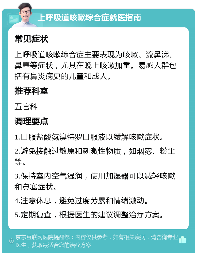 上呼吸道咳嗽综合症就医指南 常见症状 上呼吸道咳嗽综合症主要表现为咳嗽、流鼻涕、鼻塞等症状，尤其在晚上咳嗽加重。易感人群包括有鼻炎病史的儿童和成人。 推荐科室 五官科 调理要点 1.口服盐酸氨溴特罗口服液以缓解咳嗽症状。 2.避免接触过敏原和刺激性物质，如烟雾、粉尘等。 3.保持室内空气湿润，使用加湿器可以减轻咳嗽和鼻塞症状。 4.注意休息，避免过度劳累和情绪激动。 5.定期复查，根据医生的建议调整治疗方案。