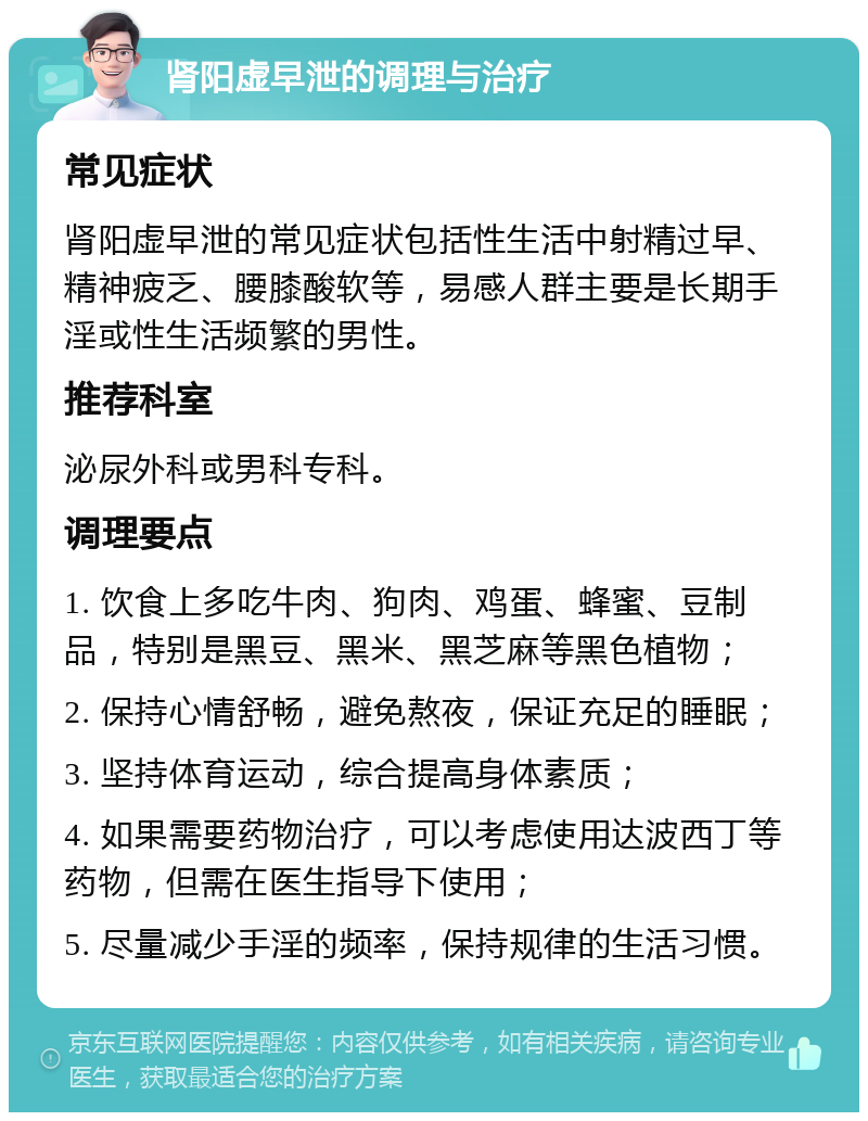 肾阳虚早泄的调理与治疗 常见症状 肾阳虚早泄的常见症状包括性生活中射精过早、精神疲乏、腰膝酸软等，易感人群主要是长期手淫或性生活频繁的男性。 推荐科室 泌尿外科或男科专科。 调理要点 1. 饮食上多吃牛肉、狗肉、鸡蛋、蜂蜜、豆制品，特别是黑豆、黑米、黑芝麻等黑色植物； 2. 保持心情舒畅，避免熬夜，保证充足的睡眠； 3. 坚持体育运动，综合提高身体素质； 4. 如果需要药物治疗，可以考虑使用达波西丁等药物，但需在医生指导下使用； 5. 尽量减少手淫的频率，保持规律的生活习惯。