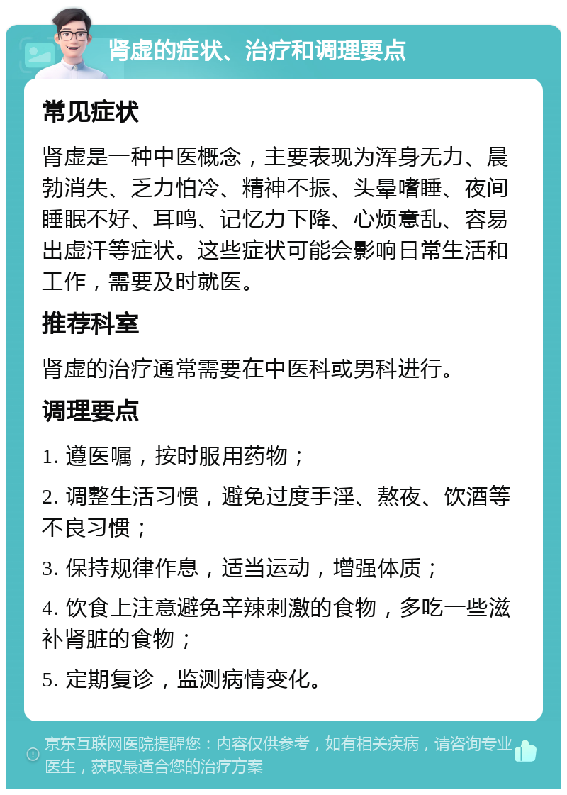 肾虚的症状、治疗和调理要点 常见症状 肾虚是一种中医概念，主要表现为浑身无力、晨勃消失、乏力怕冷、精神不振、头晕嗜睡、夜间睡眠不好、耳鸣、记忆力下降、心烦意乱、容易出虚汗等症状。这些症状可能会影响日常生活和工作，需要及时就医。 推荐科室 肾虚的治疗通常需要在中医科或男科进行。 调理要点 1. 遵医嘱，按时服用药物； 2. 调整生活习惯，避免过度手淫、熬夜、饮酒等不良习惯； 3. 保持规律作息，适当运动，增强体质； 4. 饮食上注意避免辛辣刺激的食物，多吃一些滋补肾脏的食物； 5. 定期复诊，监测病情变化。