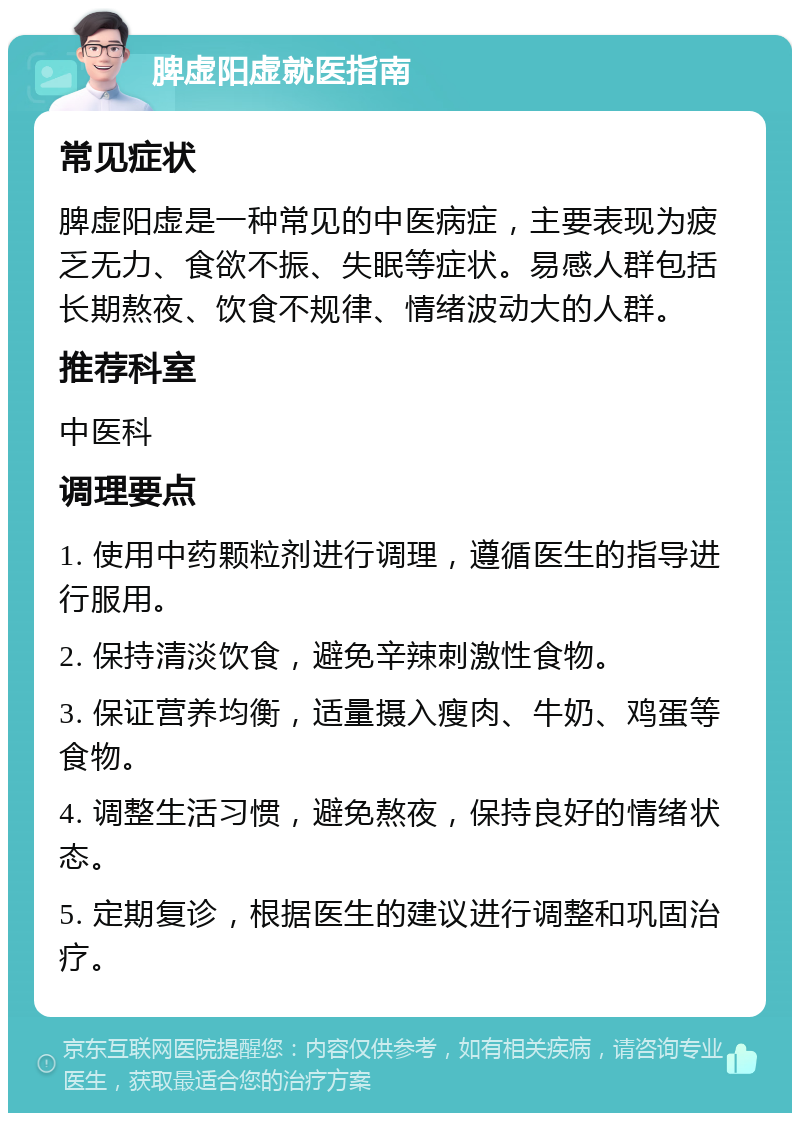 脾虚阳虚就医指南 常见症状 脾虚阳虚是一种常见的中医病症，主要表现为疲乏无力、食欲不振、失眠等症状。易感人群包括长期熬夜、饮食不规律、情绪波动大的人群。 推荐科室 中医科 调理要点 1. 使用中药颗粒剂进行调理，遵循医生的指导进行服用。 2. 保持清淡饮食，避免辛辣刺激性食物。 3. 保证营养均衡，适量摄入瘦肉、牛奶、鸡蛋等食物。 4. 调整生活习惯，避免熬夜，保持良好的情绪状态。 5. 定期复诊，根据医生的建议进行调整和巩固治疗。