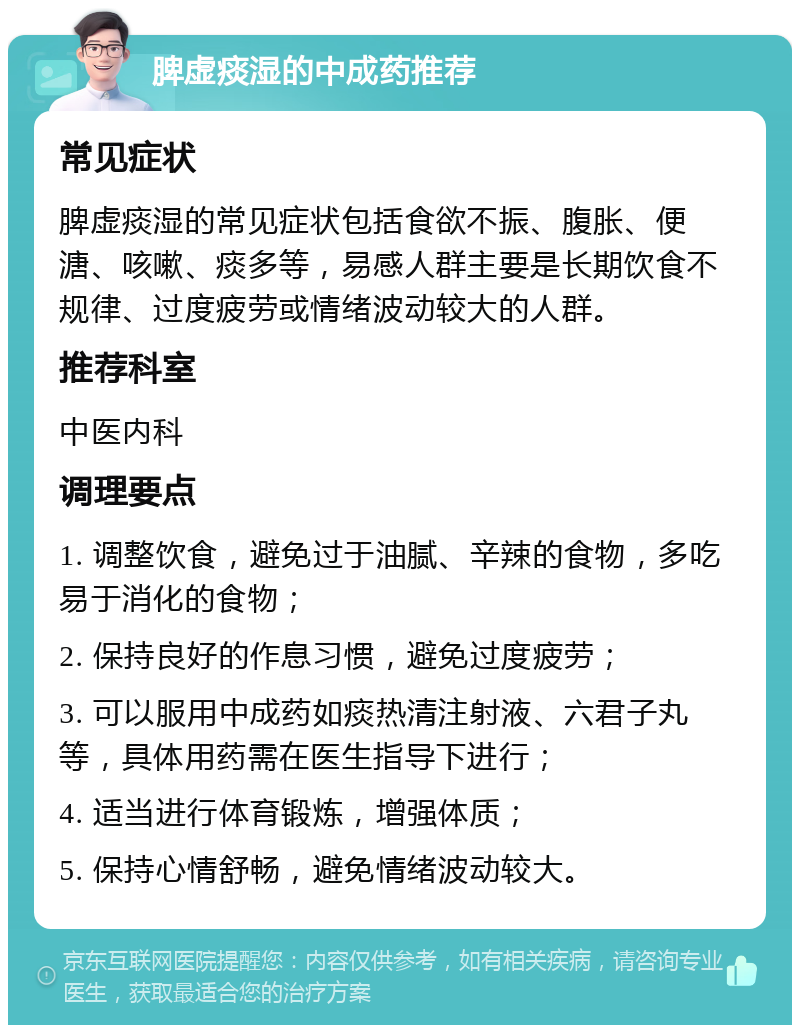 脾虚痰湿的中成药推荐 常见症状 脾虚痰湿的常见症状包括食欲不振、腹胀、便溏、咳嗽、痰多等，易感人群主要是长期饮食不规律、过度疲劳或情绪波动较大的人群。 推荐科室 中医内科 调理要点 1. 调整饮食，避免过于油腻、辛辣的食物，多吃易于消化的食物； 2. 保持良好的作息习惯，避免过度疲劳； 3. 可以服用中成药如痰热清注射液、六君子丸等，具体用药需在医生指导下进行； 4. 适当进行体育锻炼，增强体质； 5. 保持心情舒畅，避免情绪波动较大。