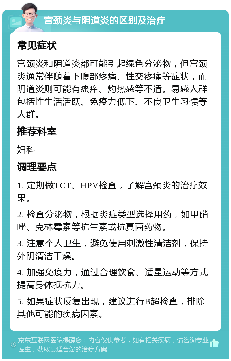 宫颈炎与阴道炎的区别及治疗 常见症状 宫颈炎和阴道炎都可能引起绿色分泌物，但宫颈炎通常伴随着下腹部疼痛、性交疼痛等症状，而阴道炎则可能有瘙痒、灼热感等不适。易感人群包括性生活活跃、免疫力低下、不良卫生习惯等人群。 推荐科室 妇科 调理要点 1. 定期做TCT、HPV检查，了解宫颈炎的治疗效果。 2. 检查分泌物，根据炎症类型选择用药，如甲硝唑、克林霉素等抗生素或抗真菌药物。 3. 注意个人卫生，避免使用刺激性清洁剂，保持外阴清洁干燥。 4. 加强免疫力，通过合理饮食、适量运动等方式提高身体抵抗力。 5. 如果症状反复出现，建议进行B超检查，排除其他可能的疾病因素。