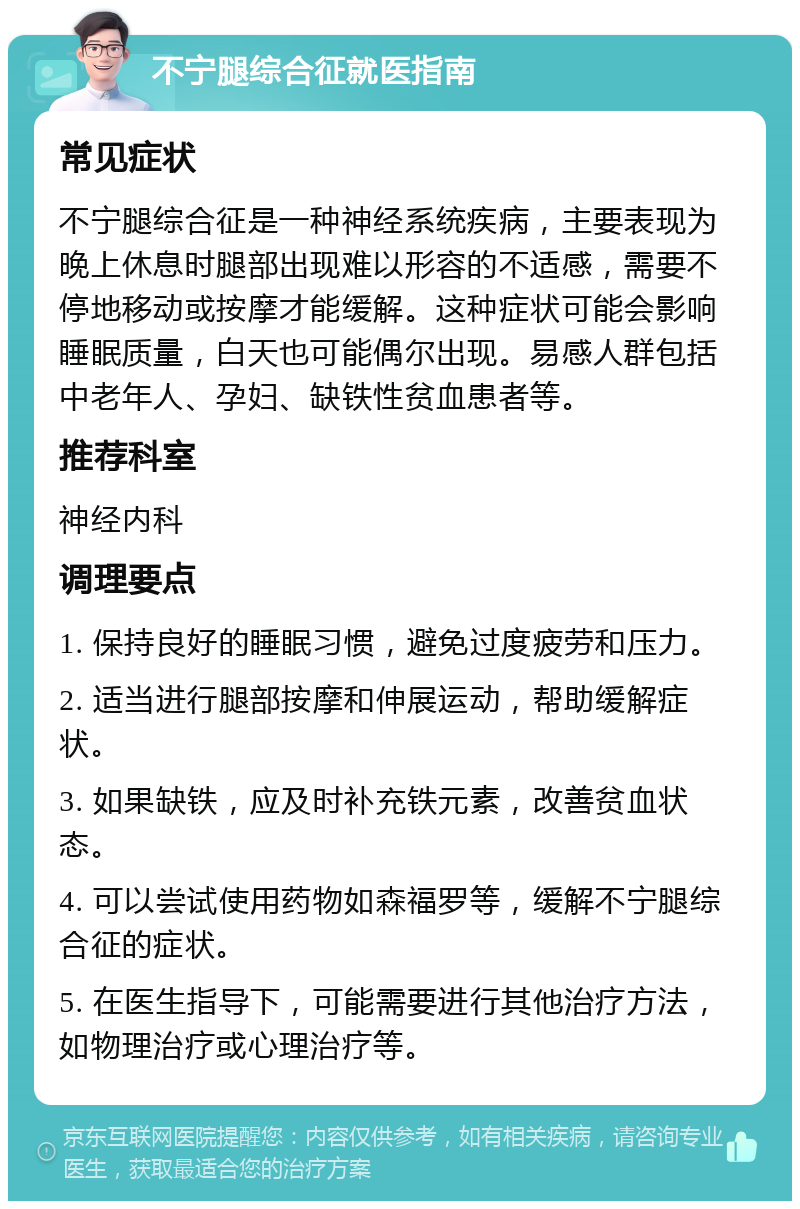 不宁腿综合征就医指南 常见症状 不宁腿综合征是一种神经系统疾病，主要表现为晚上休息时腿部出现难以形容的不适感，需要不停地移动或按摩才能缓解。这种症状可能会影响睡眠质量，白天也可能偶尔出现。易感人群包括中老年人、孕妇、缺铁性贫血患者等。 推荐科室 神经内科 调理要点 1. 保持良好的睡眠习惯，避免过度疲劳和压力。 2. 适当进行腿部按摩和伸展运动，帮助缓解症状。 3. 如果缺铁，应及时补充铁元素，改善贫血状态。 4. 可以尝试使用药物如森福罗等，缓解不宁腿综合征的症状。 5. 在医生指导下，可能需要进行其他治疗方法，如物理治疗或心理治疗等。