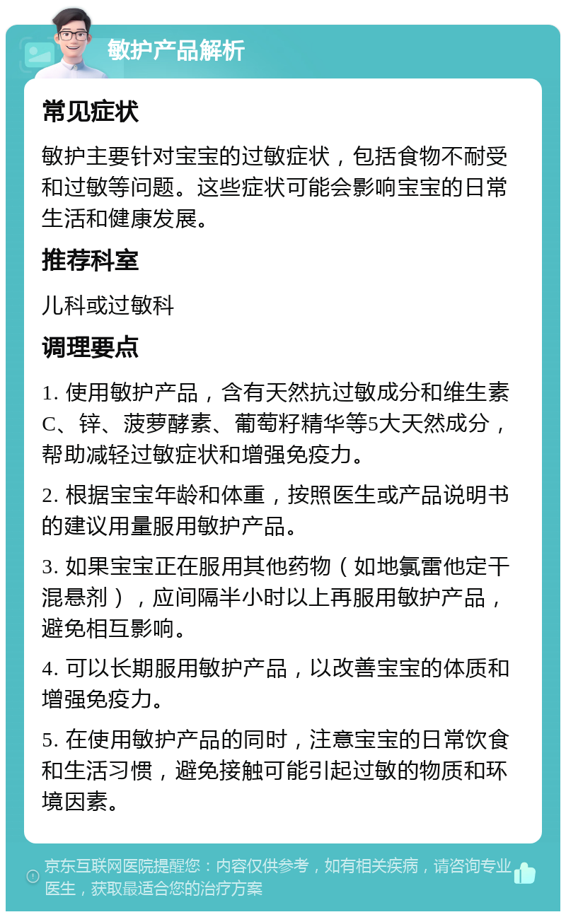 敏护产品解析 常见症状 敏护主要针对宝宝的过敏症状，包括食物不耐受和过敏等问题。这些症状可能会影响宝宝的日常生活和健康发展。 推荐科室 儿科或过敏科 调理要点 1. 使用敏护产品，含有天然抗过敏成分和维生素C、锌、菠萝酵素、葡萄籽精华等5大天然成分，帮助减轻过敏症状和增强免疫力。 2. 根据宝宝年龄和体重，按照医生或产品说明书的建议用量服用敏护产品。 3. 如果宝宝正在服用其他药物（如地氯雷他定干混悬剂），应间隔半小时以上再服用敏护产品，避免相互影响。 4. 可以长期服用敏护产品，以改善宝宝的体质和增强免疫力。 5. 在使用敏护产品的同时，注意宝宝的日常饮食和生活习惯，避免接触可能引起过敏的物质和环境因素。