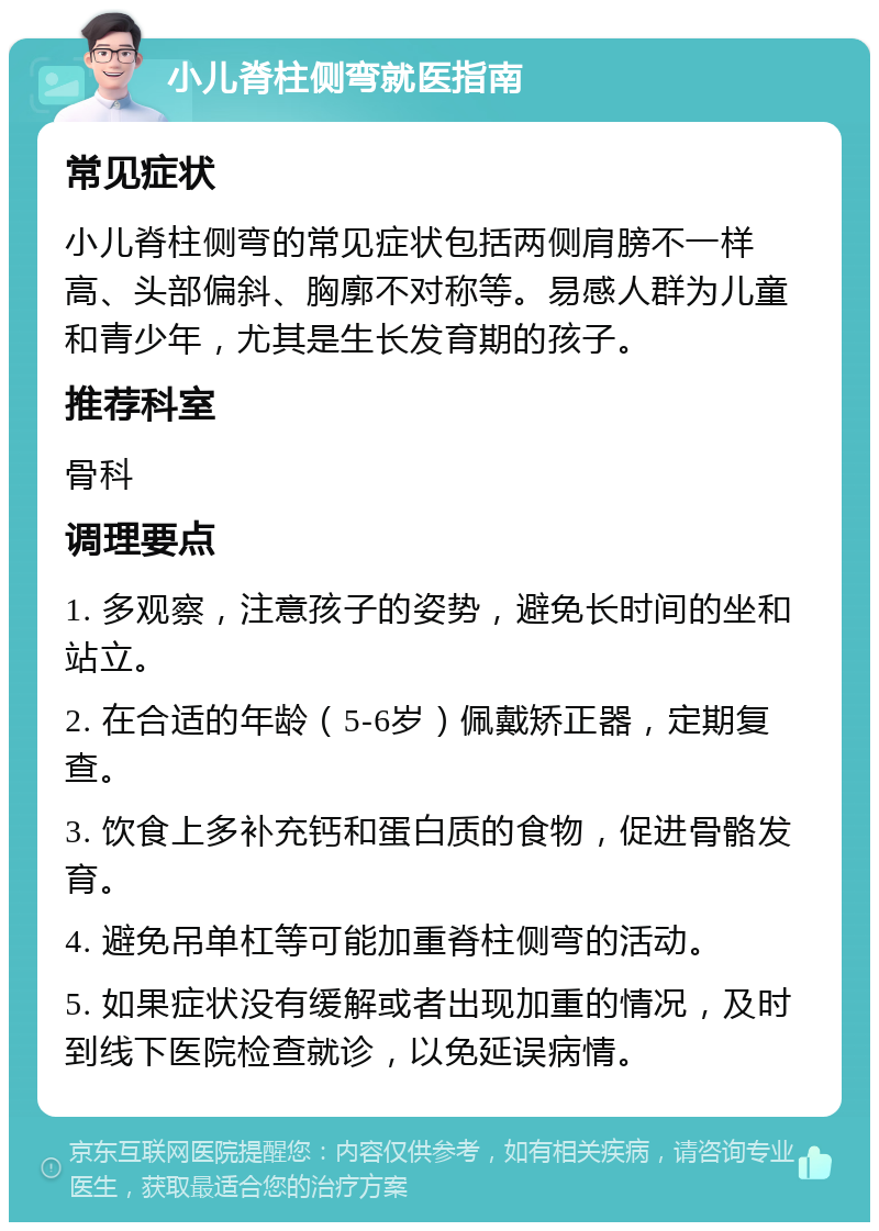 小儿脊柱侧弯就医指南 常见症状 小儿脊柱侧弯的常见症状包括两侧肩膀不一样高、头部偏斜、胸廓不对称等。易感人群为儿童和青少年，尤其是生长发育期的孩子。 推荐科室 骨科 调理要点 1. 多观察，注意孩子的姿势，避免长时间的坐和站立。 2. 在合适的年龄（5-6岁）佩戴矫正器，定期复查。 3. 饮食上多补充钙和蛋白质的食物，促进骨骼发育。 4. 避免吊单杠等可能加重脊柱侧弯的活动。 5. 如果症状没有缓解或者出现加重的情况，及时到线下医院检查就诊，以免延误病情。