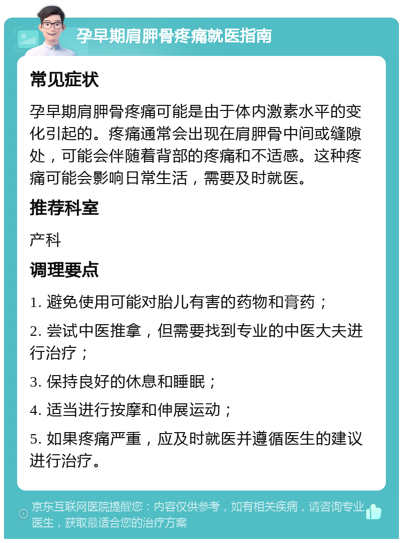 孕早期肩胛骨疼痛就医指南 常见症状 孕早期肩胛骨疼痛可能是由于体内激素水平的变化引起的。疼痛通常会出现在肩胛骨中间或缝隙处，可能会伴随着背部的疼痛和不适感。这种疼痛可能会影响日常生活，需要及时就医。 推荐科室 产科 调理要点 1. 避免使用可能对胎儿有害的药物和膏药； 2. 尝试中医推拿，但需要找到专业的中医大夫进行治疗； 3. 保持良好的休息和睡眠； 4. 适当进行按摩和伸展运动； 5. 如果疼痛严重，应及时就医并遵循医生的建议进行治疗。