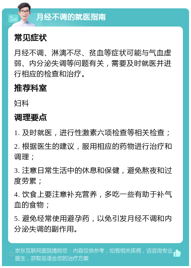 月经不调的就医指南 常见症状 月经不调、淋漓不尽、贫血等症状可能与气血虚弱、内分泌失调等问题有关，需要及时就医并进行相应的检查和治疗。 推荐科室 妇科 调理要点 1. 及时就医，进行性激素六项检查等相关检查； 2. 根据医生的建议，服用相应的药物进行治疗和调理； 3. 注意日常生活中的休息和保健，避免熬夜和过度劳累； 4. 饮食上要注意补充营养，多吃一些有助于补气血的食物； 5. 避免经常使用避孕药，以免引发月经不调和内分泌失调的副作用。