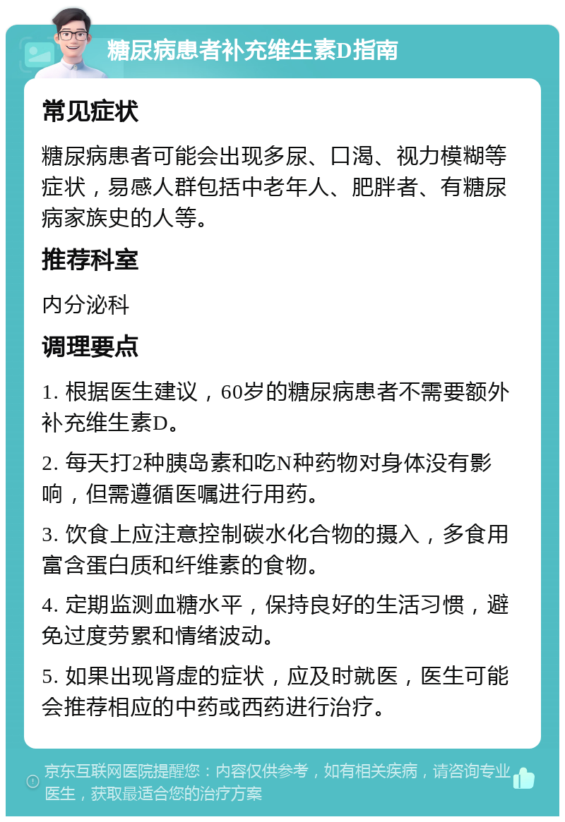 糖尿病患者补充维生素D指南 常见症状 糖尿病患者可能会出现多尿、口渴、视力模糊等症状，易感人群包括中老年人、肥胖者、有糖尿病家族史的人等。 推荐科室 内分泌科 调理要点 1. 根据医生建议，60岁的糖尿病患者不需要额外补充维生素D。 2. 每天打2种胰岛素和吃N种药物对身体没有影响，但需遵循医嘱进行用药。 3. 饮食上应注意控制碳水化合物的摄入，多食用富含蛋白质和纤维素的食物。 4. 定期监测血糖水平，保持良好的生活习惯，避免过度劳累和情绪波动。 5. 如果出现肾虚的症状，应及时就医，医生可能会推荐相应的中药或西药进行治疗。