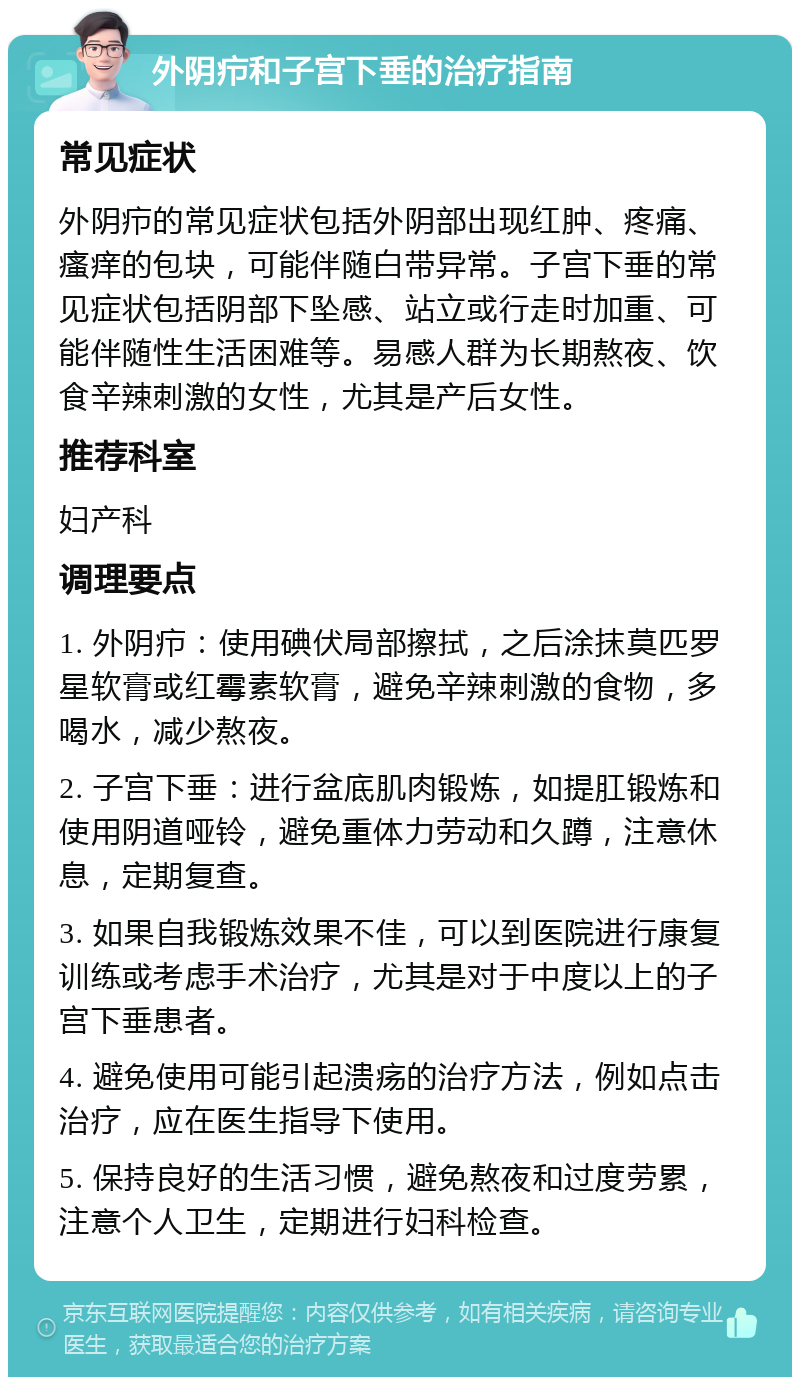 外阴疖和子宫下垂的治疗指南 常见症状 外阴疖的常见症状包括外阴部出现红肿、疼痛、瘙痒的包块，可能伴随白带异常。子宫下垂的常见症状包括阴部下坠感、站立或行走时加重、可能伴随性生活困难等。易感人群为长期熬夜、饮食辛辣刺激的女性，尤其是产后女性。 推荐科室 妇产科 调理要点 1. 外阴疖：使用碘伏局部擦拭，之后涂抹莫匹罗星软膏或红霉素软膏，避免辛辣刺激的食物，多喝水，减少熬夜。 2. 子宫下垂：进行盆底肌肉锻炼，如提肛锻炼和使用阴道哑铃，避免重体力劳动和久蹲，注意休息，定期复查。 3. 如果自我锻炼效果不佳，可以到医院进行康复训练或考虑手术治疗，尤其是对于中度以上的子宫下垂患者。 4. 避免使用可能引起溃疡的治疗方法，例如点击治疗，应在医生指导下使用。 5. 保持良好的生活习惯，避免熬夜和过度劳累，注意个人卫生，定期进行妇科检查。