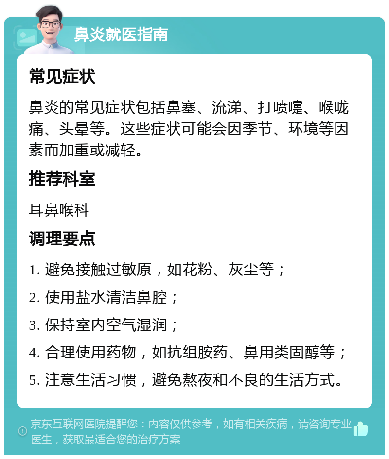 鼻炎就医指南 常见症状 鼻炎的常见症状包括鼻塞、流涕、打喷嚏、喉咙痛、头晕等。这些症状可能会因季节、环境等因素而加重或减轻。 推荐科室 耳鼻喉科 调理要点 1. 避免接触过敏原，如花粉、灰尘等； 2. 使用盐水清洁鼻腔； 3. 保持室内空气湿润； 4. 合理使用药物，如抗组胺药、鼻用类固醇等； 5. 注意生活习惯，避免熬夜和不良的生活方式。