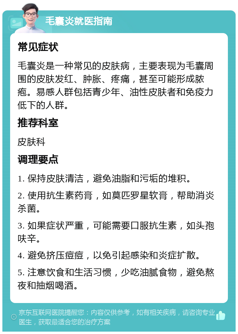 毛囊炎就医指南 常见症状 毛囊炎是一种常见的皮肤病，主要表现为毛囊周围的皮肤发红、肿胀、疼痛，甚至可能形成脓疱。易感人群包括青少年、油性皮肤者和免疫力低下的人群。 推荐科室 皮肤科 调理要点 1. 保持皮肤清洁，避免油脂和污垢的堆积。 2. 使用抗生素药膏，如莫匹罗星软膏，帮助消炎杀菌。 3. 如果症状严重，可能需要口服抗生素，如头孢呋辛。 4. 避免挤压痘痘，以免引起感染和炎症扩散。 5. 注意饮食和生活习惯，少吃油腻食物，避免熬夜和抽烟喝酒。