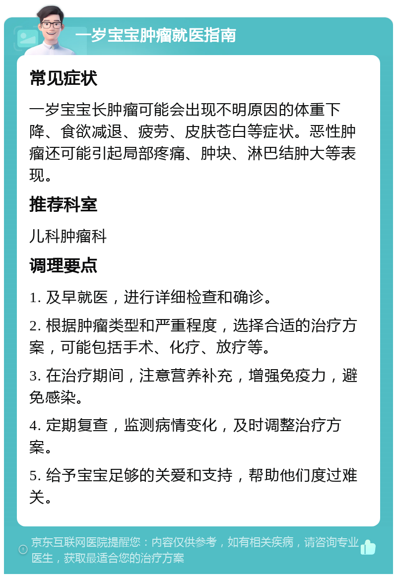 一岁宝宝肿瘤就医指南 常见症状 一岁宝宝长肿瘤可能会出现不明原因的体重下降、食欲减退、疲劳、皮肤苍白等症状。恶性肿瘤还可能引起局部疼痛、肿块、淋巴结肿大等表现。 推荐科室 儿科肿瘤科 调理要点 1. 及早就医，进行详细检查和确诊。 2. 根据肿瘤类型和严重程度，选择合适的治疗方案，可能包括手术、化疗、放疗等。 3. 在治疗期间，注意营养补充，增强免疫力，避免感染。 4. 定期复查，监测病情变化，及时调整治疗方案。 5. 给予宝宝足够的关爱和支持，帮助他们度过难关。