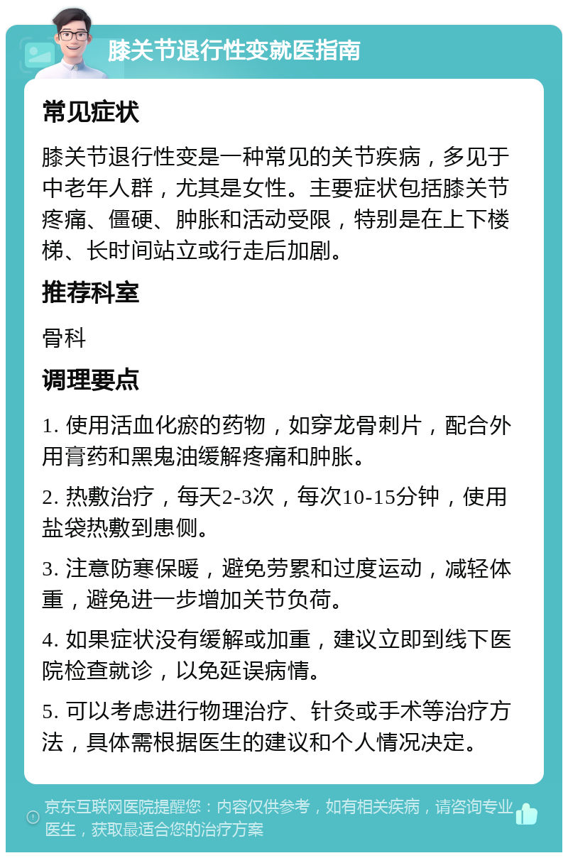 膝关节退行性变就医指南 常见症状 膝关节退行性变是一种常见的关节疾病，多见于中老年人群，尤其是女性。主要症状包括膝关节疼痛、僵硬、肿胀和活动受限，特别是在上下楼梯、长时间站立或行走后加剧。 推荐科室 骨科 调理要点 1. 使用活血化瘀的药物，如穿龙骨刺片，配合外用膏药和黑鬼油缓解疼痛和肿胀。 2. 热敷治疗，每天2-3次，每次10-15分钟，使用盐袋热敷到患侧。 3. 注意防寒保暖，避免劳累和过度运动，减轻体重，避免进一步增加关节负荷。 4. 如果症状没有缓解或加重，建议立即到线下医院检查就诊，以免延误病情。 5. 可以考虑进行物理治疗、针灸或手术等治疗方法，具体需根据医生的建议和个人情况决定。