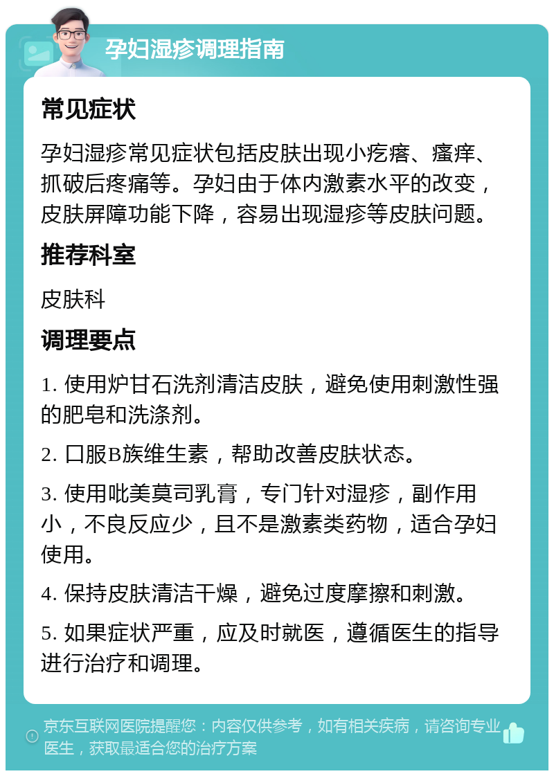 孕妇湿疹调理指南 常见症状 孕妇湿疹常见症状包括皮肤出现小疙瘩、瘙痒、抓破后疼痛等。孕妇由于体内激素水平的改变，皮肤屏障功能下降，容易出现湿疹等皮肤问题。 推荐科室 皮肤科 调理要点 1. 使用炉甘石洗剂清洁皮肤，避免使用刺激性强的肥皂和洗涤剂。 2. 口服B族维生素，帮助改善皮肤状态。 3. 使用吡美莫司乳膏，专门针对湿疹，副作用小，不良反应少，且不是激素类药物，适合孕妇使用。 4. 保持皮肤清洁干燥，避免过度摩擦和刺激。 5. 如果症状严重，应及时就医，遵循医生的指导进行治疗和调理。