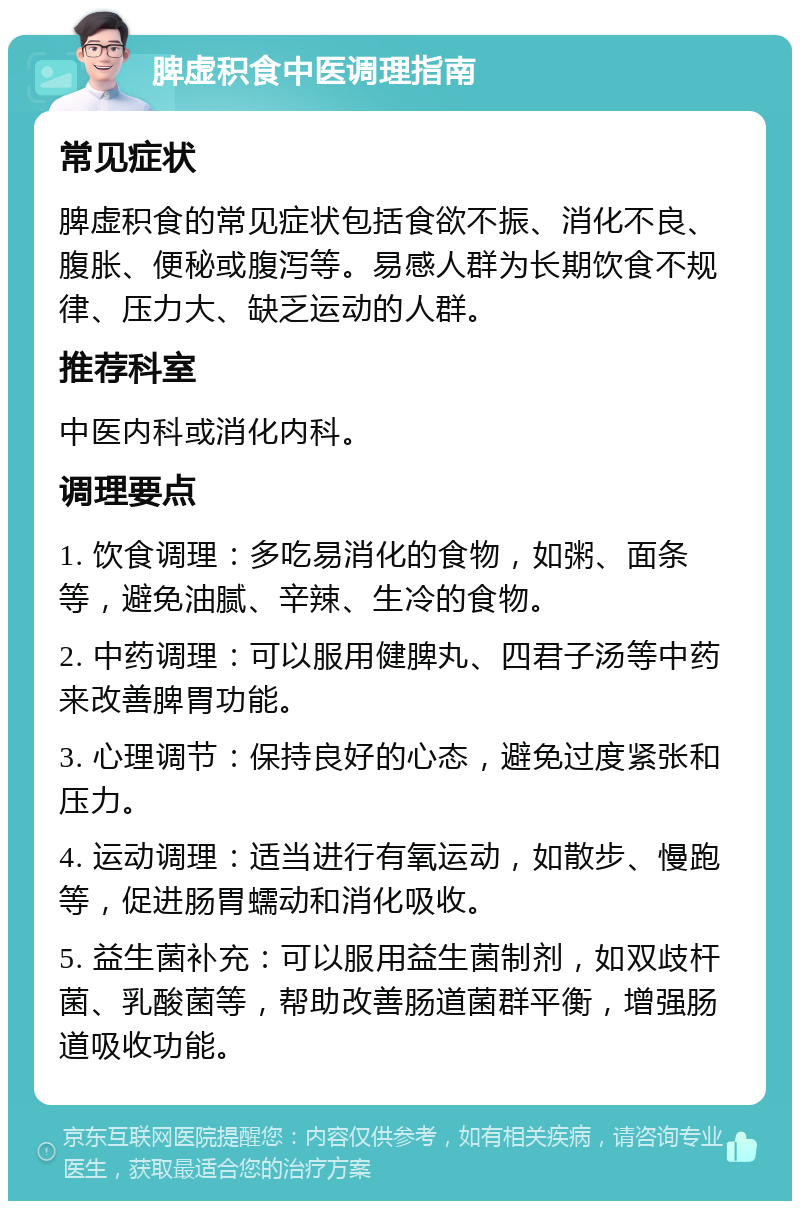 脾虚积食中医调理指南 常见症状 脾虚积食的常见症状包括食欲不振、消化不良、腹胀、便秘或腹泻等。易感人群为长期饮食不规律、压力大、缺乏运动的人群。 推荐科室 中医内科或消化内科。 调理要点 1. 饮食调理：多吃易消化的食物，如粥、面条等，避免油腻、辛辣、生冷的食物。 2. 中药调理：可以服用健脾丸、四君子汤等中药来改善脾胃功能。 3. 心理调节：保持良好的心态，避免过度紧张和压力。 4. 运动调理：适当进行有氧运动，如散步、慢跑等，促进肠胃蠕动和消化吸收。 5. 益生菌补充：可以服用益生菌制剂，如双歧杆菌、乳酸菌等，帮助改善肠道菌群平衡，增强肠道吸收功能。