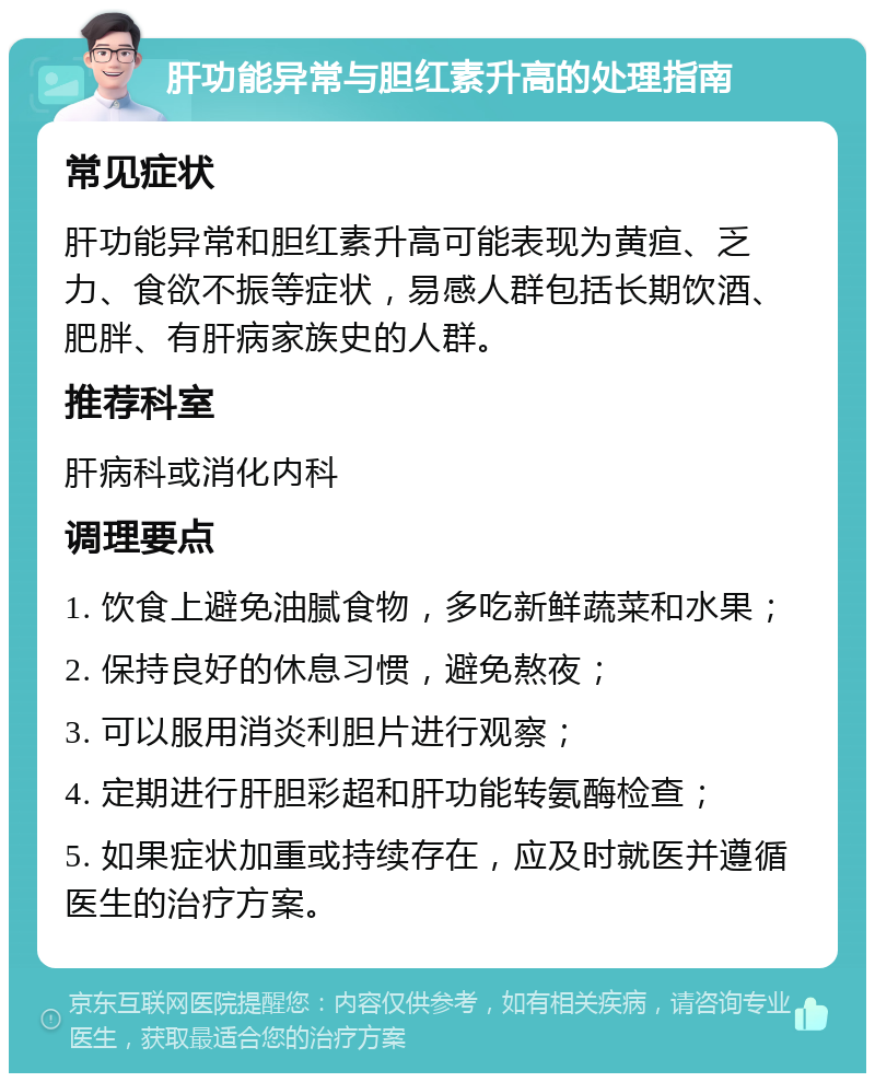 肝功能异常与胆红素升高的处理指南 常见症状 肝功能异常和胆红素升高可能表现为黄疸、乏力、食欲不振等症状，易感人群包括长期饮酒、肥胖、有肝病家族史的人群。 推荐科室 肝病科或消化内科 调理要点 1. 饮食上避免油腻食物，多吃新鲜蔬菜和水果； 2. 保持良好的休息习惯，避免熬夜； 3. 可以服用消炎利胆片进行观察； 4. 定期进行肝胆彩超和肝功能转氨酶检查； 5. 如果症状加重或持续存在，应及时就医并遵循医生的治疗方案。