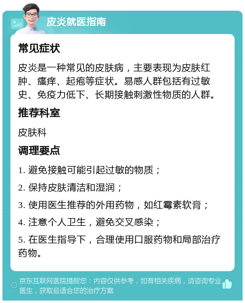 皮炎就医指南 常见症状 皮炎是一种常见的皮肤病，主要表现为皮肤红肿、瘙痒、起疱等症状。易感人群包括有过敏史、免疫力低下、长期接触刺激性物质的人群。 推荐科室 皮肤科 调理要点 1. 避免接触可能引起过敏的物质； 2. 保持皮肤清洁和湿润； 3. 使用医生推荐的外用药物，如红霉素软膏； 4. 注意个人卫生，避免交叉感染； 5. 在医生指导下，合理使用口服药物和局部治疗药物。