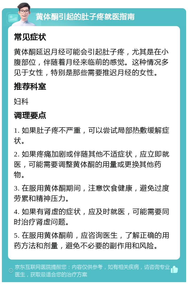 黄体酮引起的肚子疼就医指南 常见症状 黄体酮延迟月经可能会引起肚子疼，尤其是在小腹部位，伴随着月经来临前的感觉。这种情况多见于女性，特别是那些需要推迟月经的女性。 推荐科室 妇科 调理要点 1. 如果肚子疼不严重，可以尝试局部热敷缓解症状。 2. 如果疼痛加剧或伴随其他不适症状，应立即就医，可能需要调整黄体酮的用量或更换其他药物。 3. 在服用黄体酮期间，注意饮食健康，避免过度劳累和精神压力。 4. 如果有肾虚的症状，应及时就医，可能需要同时治疗肾虚问题。 5. 在服用黄体酮前，应咨询医生，了解正确的用药方法和剂量，避免不必要的副作用和风险。