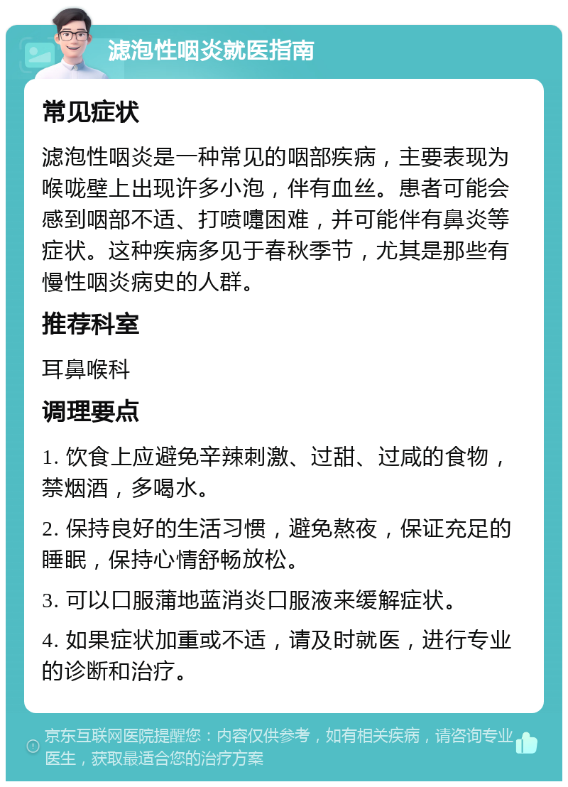 滤泡性咽炎就医指南 常见症状 滤泡性咽炎是一种常见的咽部疾病，主要表现为喉咙壁上出现许多小泡，伴有血丝。患者可能会感到咽部不适、打喷嚏困难，并可能伴有鼻炎等症状。这种疾病多见于春秋季节，尤其是那些有慢性咽炎病史的人群。 推荐科室 耳鼻喉科 调理要点 1. 饮食上应避免辛辣刺激、过甜、过咸的食物，禁烟酒，多喝水。 2. 保持良好的生活习惯，避免熬夜，保证充足的睡眠，保持心情舒畅放松。 3. 可以口服蒲地蓝消炎口服液来缓解症状。 4. 如果症状加重或不适，请及时就医，进行专业的诊断和治疗。