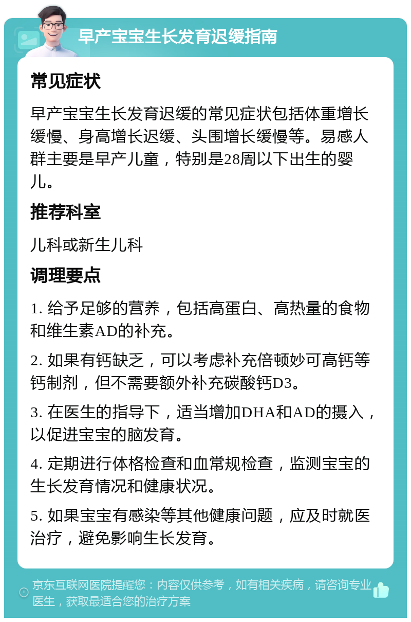 早产宝宝生长发育迟缓指南 常见症状 早产宝宝生长发育迟缓的常见症状包括体重增长缓慢、身高增长迟缓、头围增长缓慢等。易感人群主要是早产儿童，特别是28周以下出生的婴儿。 推荐科室 儿科或新生儿科 调理要点 1. 给予足够的营养，包括高蛋白、高热量的食物和维生素AD的补充。 2. 如果有钙缺乏，可以考虑补充倍顿妙可高钙等钙制剂，但不需要额外补充碳酸钙D3。 3. 在医生的指导下，适当增加DHA和AD的摄入，以促进宝宝的脑发育。 4. 定期进行体格检查和血常规检查，监测宝宝的生长发育情况和健康状况。 5. 如果宝宝有感染等其他健康问题，应及时就医治疗，避免影响生长发育。