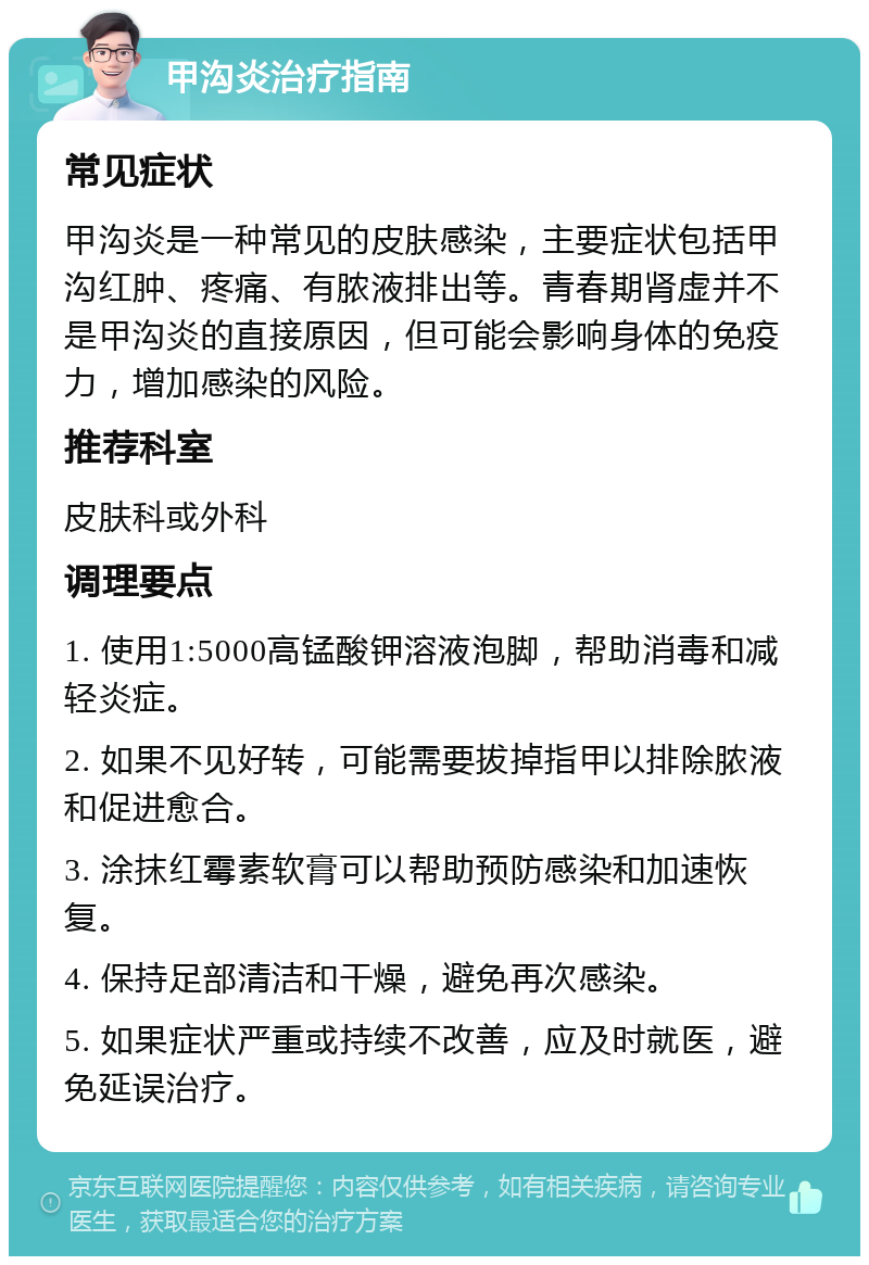 甲沟炎治疗指南 常见症状 甲沟炎是一种常见的皮肤感染，主要症状包括甲沟红肿、疼痛、有脓液排出等。青春期肾虚并不是甲沟炎的直接原因，但可能会影响身体的免疫力，增加感染的风险。 推荐科室 皮肤科或外科 调理要点 1. 使用1:5000高锰酸钾溶液泡脚，帮助消毒和减轻炎症。 2. 如果不见好转，可能需要拔掉指甲以排除脓液和促进愈合。 3. 涂抹红霉素软膏可以帮助预防感染和加速恢复。 4. 保持足部清洁和干燥，避免再次感染。 5. 如果症状严重或持续不改善，应及时就医，避免延误治疗。