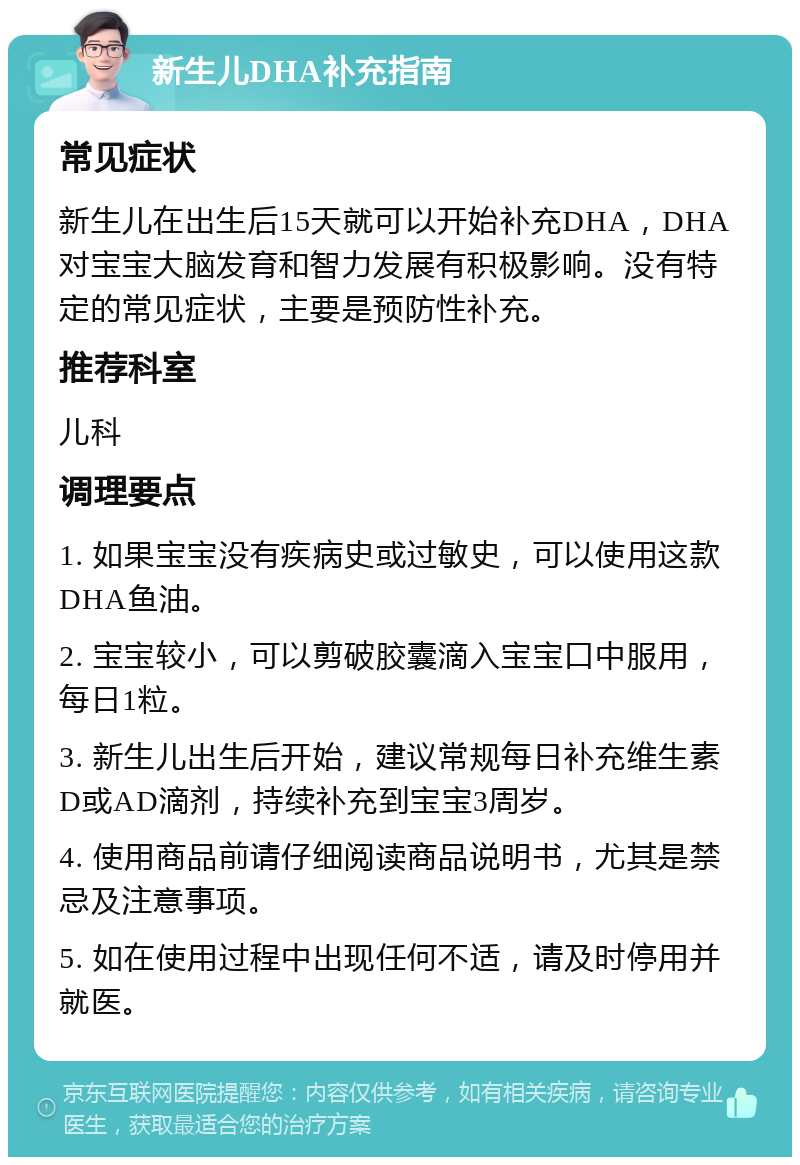 新生儿DHA补充指南 常见症状 新生儿在出生后15天就可以开始补充DHA，DHA对宝宝大脑发育和智力发展有积极影响。没有特定的常见症状，主要是预防性补充。 推荐科室 儿科 调理要点 1. 如果宝宝没有疾病史或过敏史，可以使用这款DHA鱼油。 2. 宝宝较小，可以剪破胶囊滴入宝宝口中服用，每日1粒。 3. 新生儿出生后开始，建议常规每日补充维生素D或AD滴剂，持续补充到宝宝3周岁。 4. 使用商品前请仔细阅读商品说明书，尤其是禁忌及注意事项。 5. 如在使用过程中出现任何不适，请及时停用并就医。