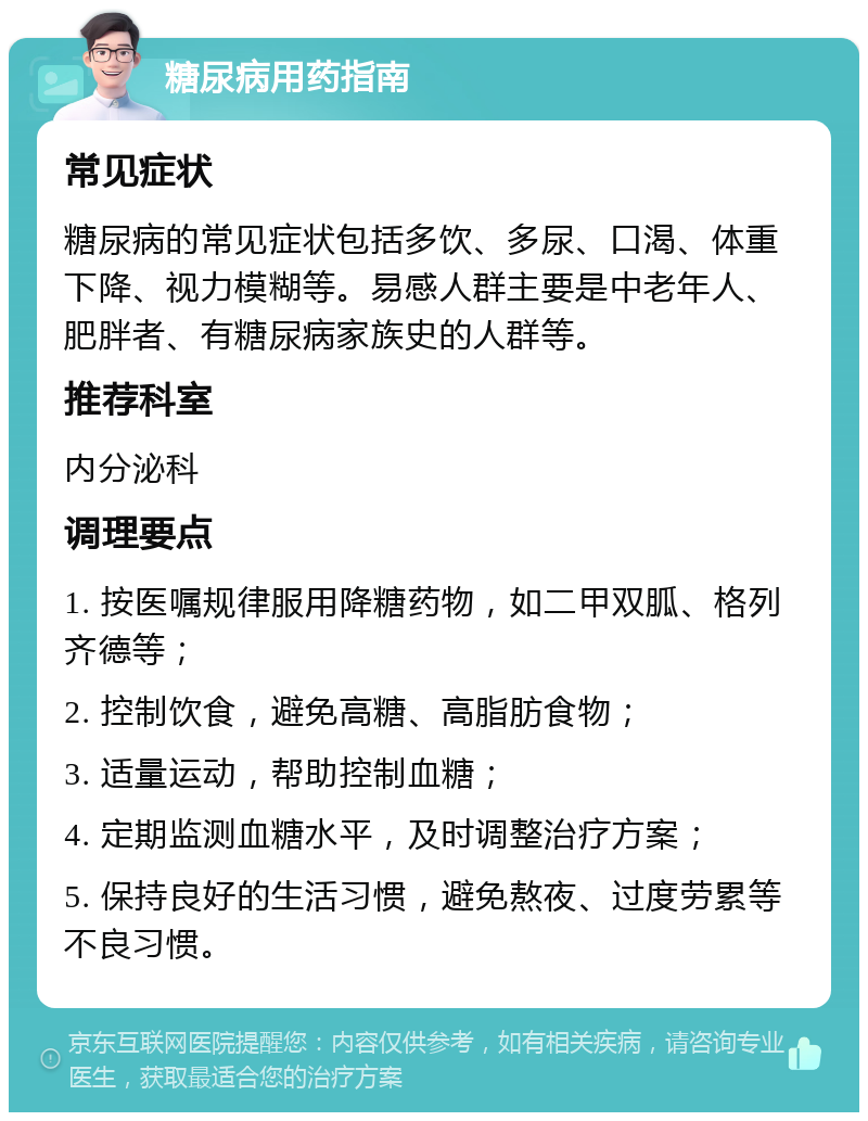 糖尿病用药指南 常见症状 糖尿病的常见症状包括多饮、多尿、口渴、体重下降、视力模糊等。易感人群主要是中老年人、肥胖者、有糖尿病家族史的人群等。 推荐科室 内分泌科 调理要点 1. 按医嘱规律服用降糖药物，如二甲双胍、格列齐德等； 2. 控制饮食，避免高糖、高脂肪食物； 3. 适量运动，帮助控制血糖； 4. 定期监测血糖水平，及时调整治疗方案； 5. 保持良好的生活习惯，避免熬夜、过度劳累等不良习惯。