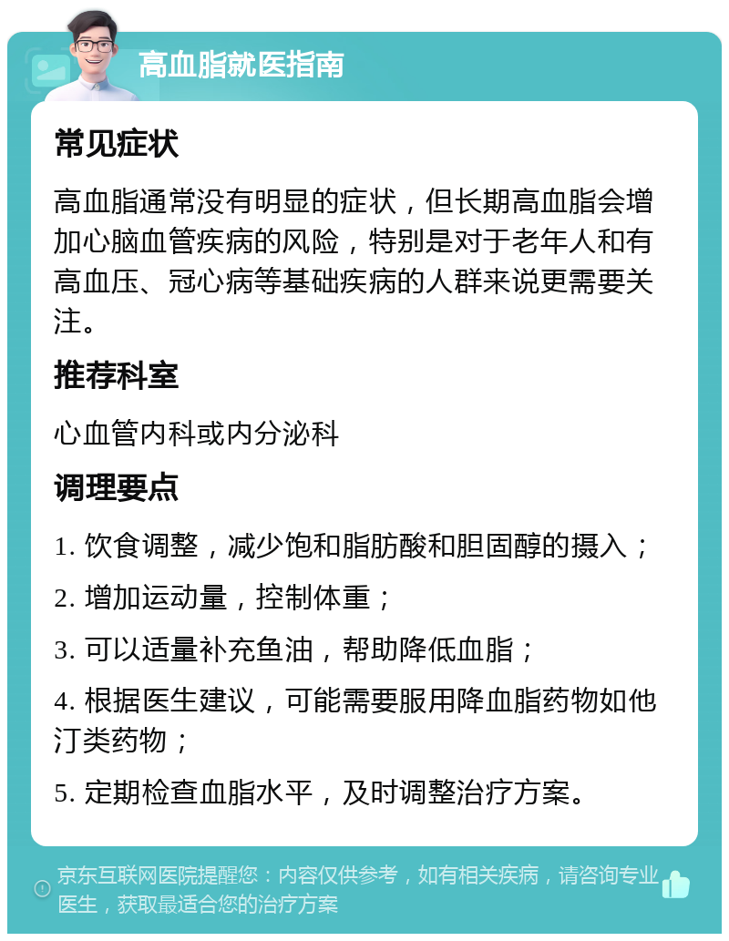 高血脂就医指南 常见症状 高血脂通常没有明显的症状，但长期高血脂会增加心脑血管疾病的风险，特别是对于老年人和有高血压、冠心病等基础疾病的人群来说更需要关注。 推荐科室 心血管内科或内分泌科 调理要点 1. 饮食调整，减少饱和脂肪酸和胆固醇的摄入； 2. 增加运动量，控制体重； 3. 可以适量补充鱼油，帮助降低血脂； 4. 根据医生建议，可能需要服用降血脂药物如他汀类药物； 5. 定期检查血脂水平，及时调整治疗方案。