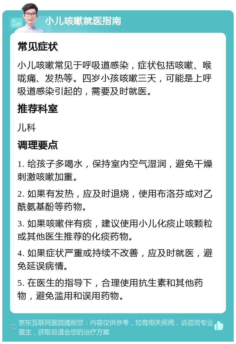 小儿咳嗽就医指南 常见症状 小儿咳嗽常见于呼吸道感染，症状包括咳嗽、喉咙痛、发热等。四岁小孩咳嗽三天，可能是上呼吸道感染引起的，需要及时就医。 推荐科室 儿科 调理要点 1. 给孩子多喝水，保持室内空气湿润，避免干燥刺激咳嗽加重。 2. 如果有发热，应及时退烧，使用布洛芬或对乙酰氨基酚等药物。 3. 如果咳嗽伴有痰，建议使用小儿化痰止咳颗粒或其他医生推荐的化痰药物。 4. 如果症状严重或持续不改善，应及时就医，避免延误病情。 5. 在医生的指导下，合理使用抗生素和其他药物，避免滥用和误用药物。