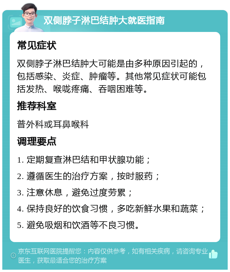 双侧脖子淋巴结肿大就医指南 常见症状 双侧脖子淋巴结肿大可能是由多种原因引起的，包括感染、炎症、肿瘤等。其他常见症状可能包括发热、喉咙疼痛、吞咽困难等。 推荐科室 普外科或耳鼻喉科 调理要点 1. 定期复查淋巴结和甲状腺功能； 2. 遵循医生的治疗方案，按时服药； 3. 注意休息，避免过度劳累； 4. 保持良好的饮食习惯，多吃新鲜水果和蔬菜； 5. 避免吸烟和饮酒等不良习惯。