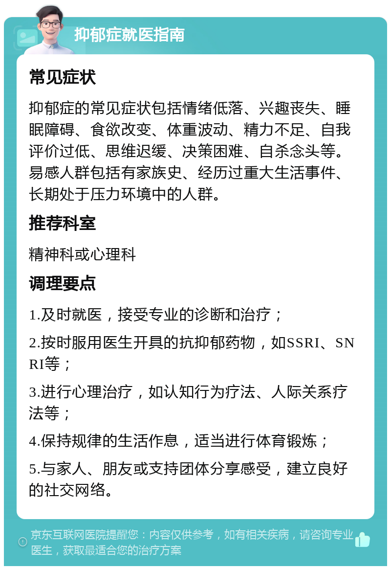 抑郁症就医指南 常见症状 抑郁症的常见症状包括情绪低落、兴趣丧失、睡眠障碍、食欲改变、体重波动、精力不足、自我评价过低、思维迟缓、决策困难、自杀念头等。易感人群包括有家族史、经历过重大生活事件、长期处于压力环境中的人群。 推荐科室 精神科或心理科 调理要点 1.及时就医，接受专业的诊断和治疗； 2.按时服用医生开具的抗抑郁药物，如SSRI、SNRI等； 3.进行心理治疗，如认知行为疗法、人际关系疗法等； 4.保持规律的生活作息，适当进行体育锻炼； 5.与家人、朋友或支持团体分享感受，建立良好的社交网络。